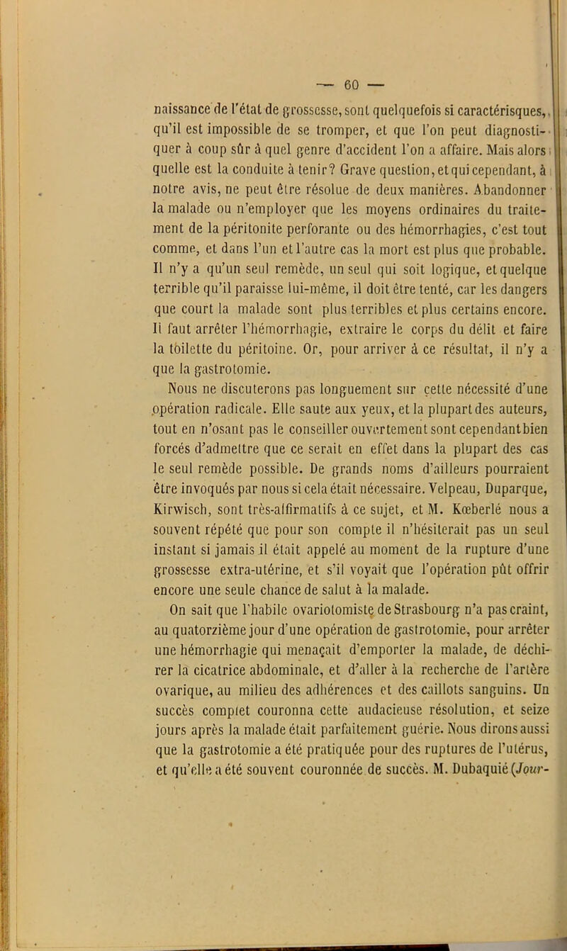 naissance de l’état de grossesse, sont quelquefois si caractérisques, qu’il est impossible de se tromper, et que l’on peut diagnosti- quer à coup sûr à quel genre d’accident l’on a affaire. Mais alors quelle est la conduite à tenir? Grave question,etquicependant, à notre avis, ne peut être résolue de deux manières. Abandonner la malade ou n’employer que les moyens ordinaires du traite- ment de la péritonite perforante ou des hémorrhagies, c’est tout comme, et dans l’un et l’autre cas la mort est plus que probable. Il n’y a qu’un seul remède, un seul qui soit logique, et quelque terrible qu’il paraisse lui-même, il doit être tenté, car les dangers que court la malade sont plus terribles et plus certains encore. Ii faut arrêter l’hémorrhagie, extraire le corps du délit et faire la toilette du péritoine. Or, pour arriver à ce résultat, il n’y a que la gastrotomie. Nous ne discuterons pas longuement sur cette nécessité d’une opération radicale. Elle saute aux yeux, et la plupart des auteurs, tout en n’osant pas le conseiller ouvertement sont cependantbien forcés d’admettre que ce serait en effet dans la plupart des cas le seul remède possible. De grands noms d’ailleurs pourraient être invoqués par nous si cela était nécessaire. Velpeau, Duparque, Kirwisch, sont très-alfîrmatifs à ce sujet, et M. Kœberlé nous a souvent répété que pour son compte il n’hésiterait pas un seul instant si jamais il était appelé au moment de la rupture d’une grossesse extra-utérine, et s’il voyait que l’opération pût offrir encore une seule chance de salut à la malade. On sait que l’habile ovariotomiste de Strasbourg n’a pas craint, au quatorzième jour d’une opération de gastrotomie, pour arrêter une hémorrhagie qui menaçait d’emporter la malade, de déchi- rer la cicatrice abdominale, et d’aller à la recherche de l’artère ovarique, au milieu des adhérences et des caillots sanguins. Un succès complet couronna cette audacieuse résolution, et seize jours après la malade était parfaitement guérie. Nous dirons aussi que la gastrotomie a été pratiquée pour des ruptures de l’utérus, et qu’elle a été souvent couronnée de succès. M. Dubaquié(Jour-