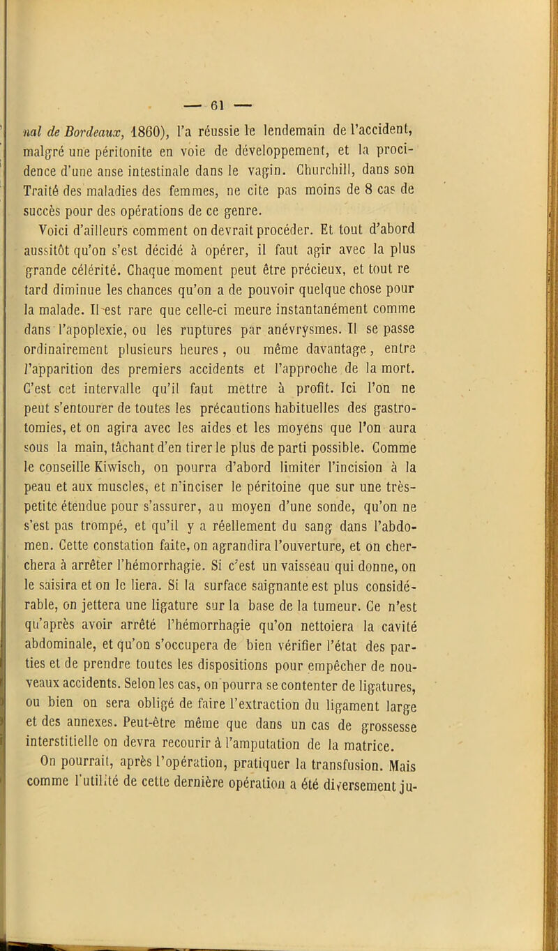 ml de Bordeaux, 1860), l’a réussie le lendemain de l’accident, malgré une péritonite en voie de développement, et la proci- dence d’une anse intestinale dans le vagin. Churchill, dans son Traité des maladies des femmes, ne cite pas moins de 8 cas de succès pour des opérations de ce genre. Voici d’ailleurs comment on devrait procéder. Et tout d’abord aussitôt qu’on s’est décidé à opérer, il faut agir avec la plus grande célérité. Chaque moment peut être précieux, et tout re tard diminue les chances qu’on a de pouvoir quelque chose pour la malade. Il'est rare que celle-ci meure instantanément comme dans l’apoplexie, ou les ruptures par anévrysmes. 11 se passe ordinairement plusieurs heures, ou même davantage, entre l’apparition des premiers accidents et l’approche de la mort. C’est cet intervalle qu’il faut mettre à profit. Ici l’on ne peut s’entourer de toutes les précautions habituelles des gastro- tomies, et on agira avec les aides et les moyens que l’on aura sous la main, tâchant d’en tirer le plus de parti possible. Comme le conseille Kiwisch, on pourra d’abord limiter l’incision à la peau et aux muscles, et n’inciser le péritoine que sur une très- petite étendue pour s’assurer, au moyen d’une sonde, qu’on ne s’est pas trompé, et qu’il y a réellement du sang dans l’abdo- men. Cette constation faite, on agrandira l’ouverture, et on cher- chera à arrêter l’hémorrhagie. Si c’est un vaisseau qui donne, on le saisira et on le liera. Si la surface saignante est plus considé- rable, on jettera une ligature sur la base de la tumeur. Ce n’est qu’après avoir arrêté l’hémorrhagie qu’on nettoiera la cavité abdominale, et qu’on s’occupera de bien vérifier l’état des par- ties et de prendre toutes les dispositions pour empêcher de nou- veaux accidents. Selon les cas, on pourra se contenter de ligatures, ou bien on sera obligé de faire l’extraction du ligament large et des annexes. Peut-être même que dans un cas de grossesse interstitielle on devra recourir à l’amputation de la matrice. On pourrait, après l’opération, pratiquer la transfusion. Mais comme l'utilité de cette dernière opération a été diversement ju-