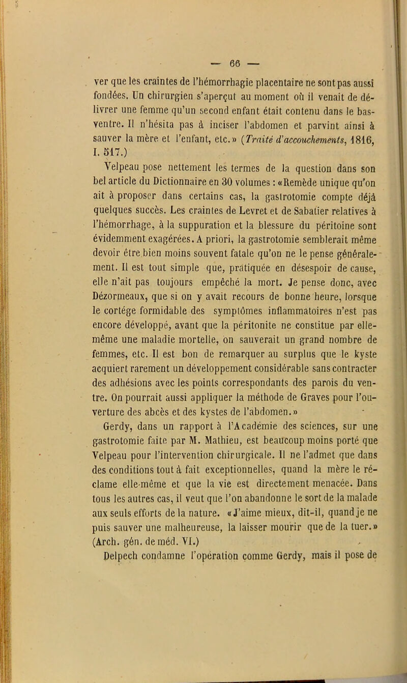 ver que les craintes de l’hémorrhagie placentaire ne sont pas aussi fondées. Un chirurgien s’aperçut au moment où il venait de dé- livrer une femme qu’un second enfant était contenu dans le bas- ventre. Il n’hésita pas à inciser l’abdomen et parvint ainsi à sauver la mère, et l’enfant, etc.» (Traité d,' accouchements, 1816, I. 517.) Velpeau pose nettement les termes de la question dans son bel article du Dictionnaire en 30 volumes : «Remède unique qu’on ait à proposer dans certains cas, la gastrotomie compte déjà quelques succès. Les craintes de Levret et de Sabatier relatives à l’hémorrhage, à la suppuration et la blessure du péritoine sont évidemment exagérées. A priori, la gastrotomie semblerait même devoir être bien moins souvent fatale qu’on ne le pense générale- ment. Il est tout simple que, pratiquée en désespoir de cause, elle n’ait pas toujours empêché la mort. Je pense donc, avec Dézormeaux, que si on y avait recours de bonne heure, lorsque le cortège formidable des symptômes inflammatoires n’est pas encore développé, avant que la péritonite ne constitue par elle- même une maladie mortelle, on sauverait un grand nombre de femmes, etc. Il est bon de remarquer au surplus que le kyste acquiert rarement un développement considérable sans contracter des adhésions avec les points correspondants des parois du ven- tre. On pourrait aussi appliquer la méthode de Graves pour l'ou- verture des abcès et des kystes de l’abdomen.» Gerdy, dans un rapporta l’Académie des sciences, sur une gastrotomie faite par M. Mathieu, est beaucoup moins porté que Velpeau pour l’intervention chirurgicale. 11 ne l’admet que dans des conditions tout à fait exceptionnelles, quand la mère le ré- clame elle-même et que la vie est directement menacée. Dans tous les autres cas, il veut que l’on abandonne le sort de la malade aux seuls efforts de la nature. « J’aime mieux, dit-il, quand je ne puis sauver une malheureuse, la laisser mourir que de la tuer.» (Arch. gén. deméd. VI.) Delpech condamne l’opération comme Gerdy, mais il pose de