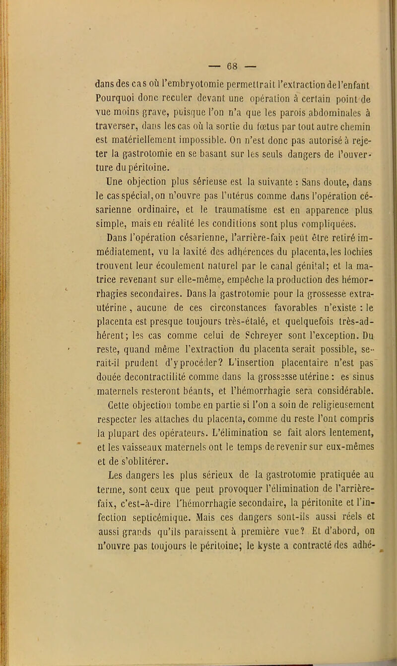 dans des cas où l’embryotomie permettrait l’extraction del’enfant Pourquoi donc reculer devant une opération à certain point de vue moins grave, puisque l’on n’a que les parois abdominales à traverser, dans les cas où la sortie du fœtus par tout autre chemin est matériellement impossible. On n’est donc pas autorisé à reje- ter la gastrotomie en se basant sur les seuls dangers de l’ouver- ture du péritoine. Une objection plus sérieuse est la suivante : Sans doute, dans le cas spécial, on n’ouvre pas l’utérus comme dans l’opération cé- sarienne ordinaire, et le traumatisme est en apparence plus simple, mais eu réalité les conditions sont plus compliquées. Dans l’opération césarienne, l’arrière-faix peut être retiré im- médiatement, vu la laxité des adhérences du placenta, les lochies trouvent leur écoulement naturel par le canal génital; et la ma- trice revenant sur elle-même, empêche la production des hémor- rhagies secondaires. Dans la gastrotomie pour la grossesse extra- utérine , aucune de ces circonstances favorables n’existe : le placenta est presque toujours très-étalé, et quelquefois très-ad- hérent; les cas comme celui de ?chreyer sont l’exception. Du reste, quand même l’extraction du placenta serait possible, se- rait-il prudent d’y procéder? L’insertion placentaire n’est pas douée decontractilité comme dans la grossesse utérine : es sinus maternels resteront béants, et l’hémorrhagie sera considérable. Cette objection tombe en partie si l’on a soin de religieusement respecter les attaches du placenta, comme du reste l’ont compris la plupart des opérateurs. L’élimination se fait alors lentement, et les vaisseaux maternels ont le temps de revenir sur eux-mêmes et de s’oblitérer. Les dangers les plus sérieux de la gastrotomie pratiquée au terme, sont ceux que peut provoquer l’élimination de l’arrière- faix, c’est-à-dire l'hémorrhagie secondaire, la péritonite et l’in- fection septicémique. Mais ces dangers sont-ils aussi réels et aussi grands qu’ils paraissent à première vue? Et d’abord, on n’ouvre pas toujours le péritoine; le kyste a contracté des adhé-
