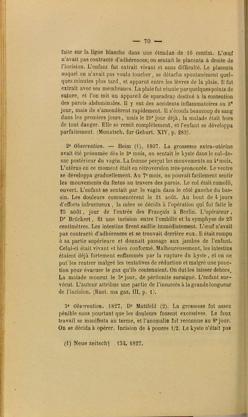 faite sur la ligne blanche dans une étendue de 16 centim. L’œuf n’avait pas contracté d’adhérences; on sentait le placenta à droite de l’incision. L’enfanl fut extrait vivant et sans difficulté. Le placenta auquel on n’avait pas voulu toucher, se détacha spontanément quel- ques minutes plus tard, et apparut entre les lèvres de la plaie. Il fut extrait avec ses membranes. La plaie fut réunie par quelques points de suture, et l’on mit un appareil de sparadrap destiné à la contention des parois abdominales. Il y eut des accidents inflammatoires au 3e jour, mais ils s’amendèrent rapidement. Il s’écoula beaucoup de sang dans les premiers jours, mais le 20‘ jour déjà, la malade était hors de tout danger. Elle se remit complètement, et l’enfant se développa parfaitement. (Monatsch. fur Geburt. XIY, p. 283). 2e Observation. — Heim (1), 1807. La grossesse extra-utérine avait été présumée dès le 34 mois, on sentait le kyste dans le cul-de- sac postérieur du vagin. La femme perçut les mouvements au 4* mois. L’utérus en ce moment était en rétroversion très-prononcée. Le ventre se développa graduellement. Au 7e mois, on pouvait facilement sentir les mouvements du fœtus au travers des parois. Le col était ramolli, ouvert. L’enfant se sentait par le vagin dans le côté gauche du bas- sin. Les douleurs commencèrent le 21 août. Au bout de 4 jours d’efforts infructueux , la mère se décida à l’opération qui fut faite le 25 août, jour de l’entrée des Français à Berlin. L’opérateur, Dr Brückert, fit une incision entre l’ombilic et la symphyse de 23 centimètres. Les intestins firent saillie immédiatement. L’œuf n’avait pas contracté d’adhérences et se trouvait derrière eux. Il était rompu à sa partie supérieure et donnait passage aux jambes de l’enfant. Celui-ci était vivant et bien conformé. Malheureusement, les intestins étaient déjà fortement enflammés par la rupture du kyste, et on ne put les rentrer malgré les tentatives de réduction et malgré une ponc- tion pour évacuer le gaz qu’ils contenaient. On dut les laisser dehors. La malade mourut le 3® jour, de péritonite suraiguë. L’enfant sur- vécut. L’auteur attribue une partie de l’insuccès à la grande longueur de l’incision. (Rust. ma gaz. III, p. 1). 3® Observation. 1827. Dr Mattfeld (2). La grossesse fut assez pénible sans pourtant que les douleurs fussent excessives. Le faux travail se manifesta au terme, et l’anomalie fut reconnue au 8'jour. On se décida à opérer. Incision de 4 pouces 1/2. Le kyste n’était pas (1) Neue zeitschj 134. 1827.