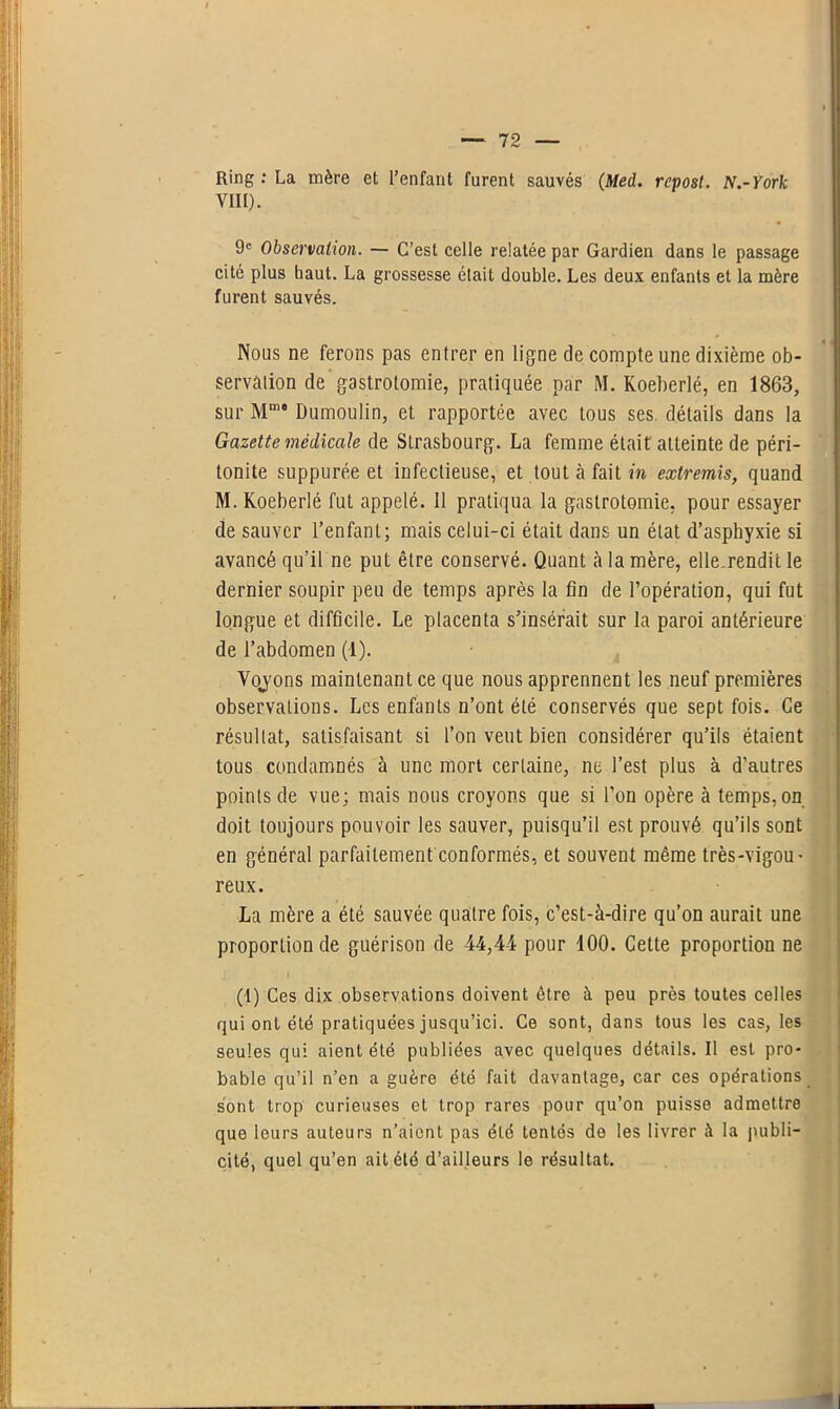 Ring : La mère et l’enfant furent sauvés (Med. rcpost. N.-York YIII). 9e Observation. — C’est celle relatée par Gardien dans le passage cité plus haut. La grossesse était double. Les deux enfants et la mère furent sauvés. Nous ne ferons pas entrer en ligne de compte une dixième ob- servation de gastrotomie, pratiquée par M. Koeberlé, en 1863, sur Mm“ Dumoulin, et rapportée avec tous ses. détails dans la Gazette médicale de Strasbourg. La femme était atteinte de péri- tonite suppurée et infectieuse, et tout à fait in extremis, quand M. Koeberlé fut appelé. 11 pratiqua la gastrotomie, pour essayer de sauver l’enfant; mais celui-ci était dans un état d’asphyxie si avancé qu’il ne put être conservé. Quant à la mère, elle.rendit le dernier soupir peu de temps après la fin de l’opération, qui fut longue et difficile. Le placenta s’insérait sur la paroi antérieure de l’abdomen (1). Yojons maintenant ce que nous apprennent les neuf premières observations. Les enfants n’ont été conservés que sept fois. Ce résultat, satisfaisant si l’on veut bien considérer qu’ils étaient tous condamnés à une mort certaine, ne l’est plus à d’autres points de vue; mais nous croyons que si l’on opère à temps, on doit toujours pouvoir les sauver, puisqu’il est prouvé qu’ils sont en général parfaitement conformés, et souvent même très-vigou- reux. La mère a été sauvée quatre fois, c’est-à-dire qu’on aurait une proportion de guérison de 44,44 pour 100. Cette proportion ne (1) Ces dix observations doivent être à peu près toutes celles qui ont été pratiquées jusqu’ici. Ce sont, dans tous les cas, les seules qui aient été publiées avec quelques détails. Il est pro- bable qu’il n’en a guère été fait davantage, car ces opérations sont trop curieuses et trop rares pour qu’on puisse admettre que leurs auteurs n’aient pas été tentés de les livrer à la publi- cité, quel qu’en ait été d’ailleurs le résultat. «I
