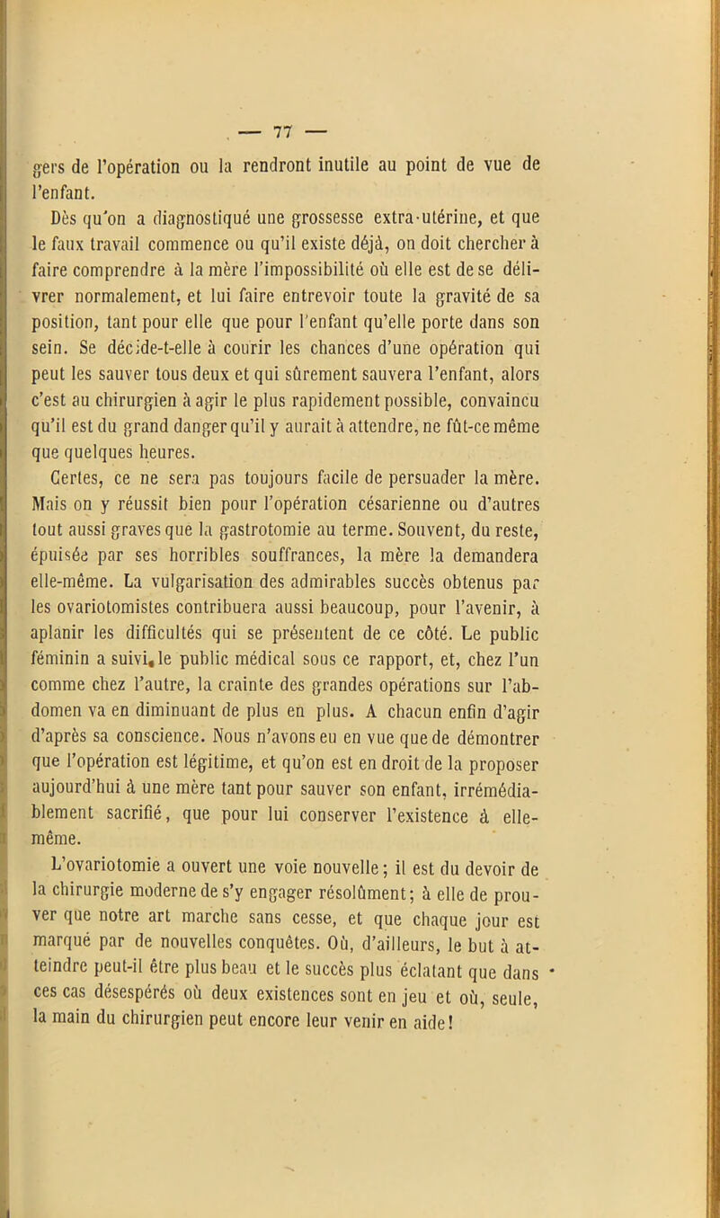 geis de l’opération ou la rendront inutile au point de vue de l’enfant. Dès qu'on a diagnostiqué une grossesse extra-utérine, et que le faux travail commence ou qu’il existe déjà, on doit chercher à faire comprendre à la mère l’impossibilité où elle est de se déli- vrer normalement, et lui faire entrevoir toute la gravité de sa position, tant pour elle que pour l'enfant qu’elle porte dans son sein. Se décide-t-elle à courir les chances d’une opération qui peut les sauver tous deux et qui sûrement sauvera l’enfant, alors c’est au chirurgien à agir le plus rapidement possible, convaincu qu’il est du grand danger qu’il y aurait à attendre, ne fût-ce même que quelques heures. Certes, ce ne sera pas toujours facile de persuader la mère. Mais on y réussit bien pour l’opération césarienne ou d’autres Itout aussi graves que la gastrotomie au terme. Souvent, du reste, épuisée par ses horribles souffrances, la mère la demandera elle-même. La vulgarisation des admirables succès obtenus par les ovariotomistes contribuera aussi beaucoup, pour l’avenir, à aplanir les difficultés qui se présentent de ce côté. Le public féminin a suivi, le public médical sous ce rapport, et, chez l’un ! comme chez l’autre, la crainte des grandes opérations sur l’ab- domen va en diminuant de plus en plus. A chacun enfin d’agir d’après sa conscience. Nous n’avons eu en vue que de démontrer Ique l’opération est légitime, et qu’on est en droit de la proposer aujourd’hui à une mère tant pour sauver son enfant, irrémédia- blement sacrifié, que pour lui conserver l’existence à elle- même. L’ovariotomie a ouvert une voie nouvelle ; il est du devoir de la chirurgie moderne de s’y engager résolument; à elle de prou- ver que notre art marche sans cesse, et que chaque jour est marqué par de nouvelles conquêtes. Où, d’ailleurs, le but à at- teindre peut-il être plus beau et le succès plus éclatant que dans * ces cas désespérés où deux existences sont en jeu et où, seule, la main du chirurgien peut encore leur venir en aide!