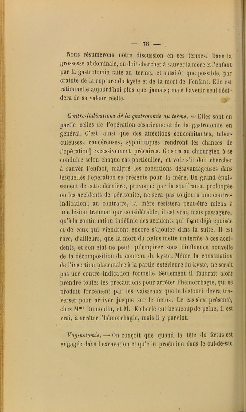 Nous résumerons notre discussion en ces termes. Dans la grossesse abdominale, on doit chercher à sauver la mère et l’enfant par la gastrotomie faite au terme, et aussitôt que possible, par crainte de la rupture du kyste et de la mort de l’enfant. Elle est rationnelle aujourd’hui plus que jamais; mais l’avenir seul déci- dera de sa valeur réelle. Contre-indications dé la gastrotomie au terme. — Elles sont en partie celles de l’opération césarienne et de la gastrotomie en général. C’est ainsi que des affections concomitantes, tuber- culeuses, cancéreuses, syphilitiques rendront les chances de l’opération^ excessivement précaires. Ce sera au chirurgien à se conduire selon chaque cas particulier, et voir s’il doit chercher à sauver l’enfant, malgré les conditions désavantageuses dans lesquelles l’opération se présente pour la mère. Un grand épui- sement de cette dernière, provoqué par la souffrance prolongée ou les accidents de péritonite, ne sera pas toujours une contre- indication; au contraire, la mère résistera peut-être mieux à une lésion traumatique considérable, il est vrai, mais passagère, qu’à la continuation indéfinie des accidents qui l’ijnt déjà épuisée et de ceux qui viendront encore s’ajouter dans la suite. Il est rare, d’ailleurs, que la mort du fœtus mette un terme à ces acci- dents, et son état ne peut qu’empirer sous l’influence nouvelle de la décomposition du contenu du kyste. Même la constatation de l’insertion placentaire à la partie extérieure du kyste, ne serait pas une contre-indication formelle. Seulement il faudrait alors prendre toutes les précautions pour arrêter l’hémorrhagie, qui se produit forcément par les vaisseaux que le bistouri devra tra- verser pour arriver jusque sur le fœtus. Le cas s’est présenté, chez Mme Dumoulin, et M. Kœberlé eut beaucoup de peine, il est vrai, à arrêter l’hémorrhagie, mais il y parvint. Vaginotomie. — On conçoit que quand la tête du fœtus est engagée dans l’excavation et qu’elle proéminc dans le cul-de-sac