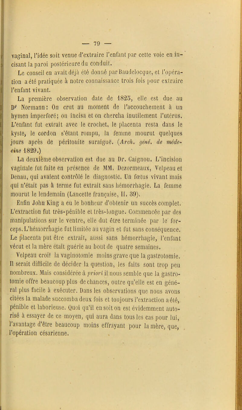 vaginal, l’idée soit venue d’extraire l’enfant par cette voie en in- ) cisant la paroi postérieure du Conduit. Le conseil en avait déjà été donné parBaudelocque, et l’opéra- 1 tion a été pratiquée à notre connaissance trois fois pour extraire | l’enfant vivant. La première observation date de 1825, elle est due au Dr Nôrmannî On crut aii moment de l’accouchement à un hymen imperforé; on incisa et on chercha inutilement l’utérus. L’enfant fut extrait avec le crochet, le placenta resta dans le kyste, le cordon s’étant rompu, la femme mourut quelques jours après de péritonite suraiguë. (Arch. gêné, de méde- cine 1829.) La deuxième observation est due au Dr. Caignou. L’incision vaginale fut faite en présence de MM. Dezormeaux, Velpeau et Denau, qui avalent contrôlé le diagnostic. Un fœtus vivant mais qui n’était pas à terme fut extrait sans hémorrhagie. La femme mourut le lendemain (Lancette française, IL 39). Enfin John King a eu le bonheur d’obtenir un succès complet. L’extraction fut très-pénible et très-longue. Commencée par des manipulations sur le ventre, elle dut être terminée par le for- ceps. L'hémorrhagie fut limitée au vagin et fut sans conséquence. Le placenta put être extrait, aussi sans hémorrhagie, l’enfant vécut et la mère était guérie au bout de quatre semaines. Velpeau croit la vaginotomie moins grave que la gastrotomie. Il serait difficile de décider la question, les faits sont trop peu nombreux. Mais considérée à priori il nous semble que la gastro- tomie offre beaucoup plus de chances, outre qu’elle est en géné- ral plus facile à exécuter. Dans les observations que nous avons citées la malade succomba deux fois et toujours l’extraction a été, pénible et laborieuse. Quoi qu’il en soit on est évidemment auto- risé à essayer de ce moyen, qui aura dans tous les cas pour lui, l’avantage d’être beaucoup moins effrayant pour la mère, que, l’opération césarienne. I