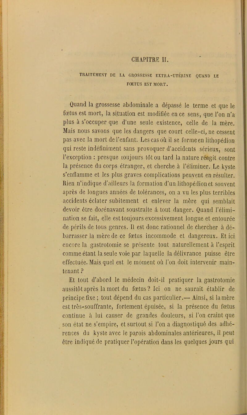 TRAITEMENT DE LA GROSSESSE EXTRA-UTERINE QUAND LE FOETUS EST MORT. Quand la grossesse abdominale a dépassé le terme et que le fœtus est mort, la situation est modifiée en ce sens, que Ton n’a plus à s’occuper que d’une seule existence, celle de la mère. Mais nous savons que les dangers que court celle-ci, ne cessent pas avec la mort de l’enfant. Les cas où il se forme en lithopédion qui reste indéfiniment sans provoquer d’accidents sérieux, sont l’exception : presque toujours tôt ou tard la nature réagit contre la présence du corps étranger, et cherche à l’éliminer. Le kyste s’enflamme et les plus graves complications peuvent en résulter. Rien n’indique d’ailleurs la formation d’un lithopédion et souvent après de longues années de tolérances, on a vu les plus terribles accidents éclater subitement et enlever la mère qui semblait devoir être dorénavant soustraite à tout danger. Quand l’élimi- nation se fait, elle est toujours excessivement longue et entourée de périls de tous genres. Il est donc rationnel de chercher à dé- barrasser la mère de ce fœtus incommode et dangereux. Et ici encore la gastrotomie se présente tout naturellement à l’esprit comme étant la seule voie par laquelle la délivrance puisse être effectuée. Mais quel est le moment où l’on doit intervenir main- tenant ? Et tout d’abord le médecin doit-il pratiquer la gastrotomie aussitôt après la mort du fœtus? Ici on ne saurait établir de principe fixe ; tout dépend du cas particulier.— Ainsi, si la mère est très-souffrante, fortement épuisée, si la présence du fœtus continue à lui causer de grandes douleurs, si l’on craint que son état ne s’empire, et surtout si l’on a diagnostiqué des adhé- rences du kyste avec le parois abdominales antérieures, il peut être indiqué de pratiquer l’opération dans les quelques jours qui