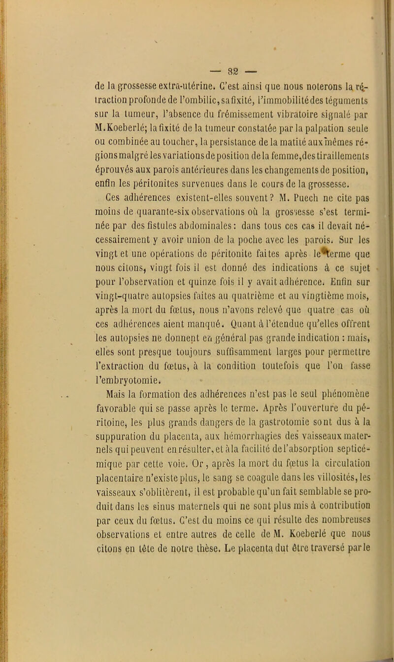 de la grossesse extra-utérine. C’est ainsi que nous noterons la ré- traction profonde de l’ombilic,safixité, Pimmobilitédes téguments sur la tumeur, l’absence du frémissement vibratoire signalé par M.Koeberlé; la fixité de la tumeur constatée par la palpation seule ou combinée au loucher, la persistance de la matité aux mêmes ré- gionsmalgré les variationsdeposition delà femme,des tiraillements éprouvés aux parois antérieures dans les changements de position, enfin les péritonites survenues dans le cours de la grossesse. Ces adhérences existent-elles souvent? M. Puech ne cite pas moins de quarante-six observations où la grossesse s’est termi- née par des fistules abdominales : dans tous ces cas il devait né- cessairement y avoir union de la poche avec les parois. Sur les vingt et une opérations de péritonite faites après le*terme que nous citons, vingt fois il est donné des indications à ce sujet pour l’observation et quinze fois il y avait adhérence* Enfin sur vingt-quatre autopsies faites au quatrième et au vingtième mois, après la mort du fœtus, nous n’avons relevé que quatre cas où ces adhérences aient manqué. Quant à l’étendue qu’elles offrent les autopsies ne donnent en général pas grande indication : mais, elles sont presque toujours suffisamment larges pour permettre l’extraction du fœtus, à la condition toutefois que l’on fasse l’embryotomie. Mais la formation des adhérences n’est pas le seul phénomène favorable qui se passe après le terme. Après l’ouverture du pé- ritoine, les plus grands dangers de la gastrotomie sont dus à la suppuration du placenta, aux hémorrhagies des vaisseaux mater- nels quipeuvent en résulter, et àla facilité de l’absorption septicé- mique par cette voie. Or, après la mort du fœtus la circulation placentaire n’existe plus, le sang se coagule dans les villosités, les vaisseaux s’oblitèrent, il est probable qu’un fait semblable se pro- duit dans les sinus maternels qui ne sont plus mis à contribution par ceux du fœtus. C’est du moins ce qui résulte des nombreuses observations et entre autres de celle de M. Koeberlé que nous citons en tête de notre thèse. Le placenta dut être traversé parle