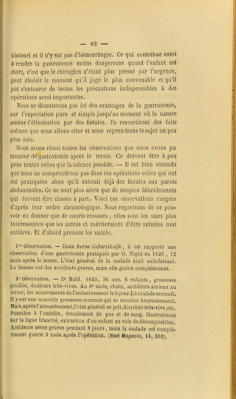 bistouri et il n’yeul pas d'hémorrhagie. Ce qui contribue aussi à rendre la gastrotomie moins dangereuse quand l’enfant est mort, c’est que le chirugien n’étant plus pressé par l’urgence, peut choisir le moment qu’il juge le plus convenable et qu’il put s’entourer de toutes les précautions indispensables à des opérations aussi importantes. Nous ne discuterons pas ici des avantages de la gastrotomie, sur l’expectation pure et simple jusqu’au moment où la nature amène l’élimination par des fistules. Ils ressortiront des faits mêmes que nous allons citer et nous reprendrons le sujet un peu plus loin. Nous avons réuni toutes les observations que nous avons pu trouver de gastrotomie après le terme. Ce doivent être à peu près toutes celles que la science possède.— Il est bien entendu que nous ne comprendrons pas dans ces opérations celles qui ont été pratiquées alors qu’il existait déjà des fistules aux parois abdominales. Ce ne sont plus alors que de simples débridements qui doivent être classés à part. Voici ces observations rangées d’après leur ordre chronologique. Nous regrettons de ne pou- voir en donner que de courts résumés, elles sont les unes plus intéressantes que les autres et mériteraient d’être relatées tout entières. Et d’abord prenons les succès. lre Observation. — Dans Burns Geburtshvlfe , il est rapporté une observation d’une gastrotomie pratiquée par 0. Night en 1820 , 12 mois après le terme. L’état général de la malade était satisfaisant. La femme eut des accidents graves, mais elle guérit complètement. - 2e Observation, — Dr Buhl. 1823, 36 ans. 6 enfants, grossesse pénible, douleurs très-vives. Au 8e mois, chute, accidents sérieux au terme; les mouvements de l’enfantcessent Ie3ejour.La maladeseremit. Il y eut une nouvelle grossesse normale qui se termina heureusement. Mais,après l’accouchement,l’état général se prit,diarrhée très-vive,etc. Ponction à l’ombilic, écoulement de pus et de sang. Gastrotomie sur la ligne blanche, extraction d’un enfant en voie dedécomposilion. Accidents assez graves pendant 8 jours, mais la malade est complè- tement guérie 3 mois après l’opératiod. (Rust Magazin, 14, 362).