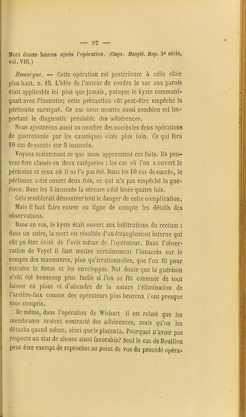 Mort douze heures après l’opération. (Guys, Ilospit. Rep. 3e série, vol. VIII.) Remarque. — Celte opération est postérieure à celle citée plus haut. n. 15. L’idée de l'auteur de coudre le sac aux parois était applicable ici plus que jamais, puisque le kyste communi- quait avec l’instestin; celte précaution eût peut-être empêché la péritonite suraiguë. Ce cas nous montre aussi combien est im- portant le diagnostic préalable des adhérences. • Nous ajouterons aussi au nombre des succès les deux opérations de gastrotomie par les caustiques cités plus loin. Ce qui fera 16 cas de succès sur 5 insuccès. Voyons maintenant ce que nous apprennent ces faits. Ils peu- vent êire classés en deux catégories : les cas où l’on a ouvert le i péritoine et ceux où il ne l’a pas été. Dans les 16 cas de succès, le péritoine a été ouvert deux fois, ce qui n’a pas empêché la gué- rison. Dans les 5 insuccès la séreuse a été lésée quatre fois. Cela semblerait démontrer tout le danger de cetle complication. Mais il faut faire entrer en ligne de compte les détails des S observations. Dans un cas, le kyste était ouvert aux infiltrations du rectum : dans un autre, la mort est résultée d’un étranglement interne qui eût pu être évité de l’avis môme de l’opérateur. Dans l’obser- vation de Veyel il faut mettre certainement l’insuccès sur le | compte des manœuvres, plus qu’irrationnelles, que l’on fit pour extraire le fœtus et les enveloppes. Nul doute que la guérison n’eût été beaucoup plus facile si l’on se fût contenté de tout laisser en place et d’attendre de la nature l’élimination de l’arrière-faix comme des opérateurs plus heureux l’ont presque I tous compris. De même, dans l’opération de Wishart il est relaté que les membranes avaient contracté des adhérences, mais qu’on les détacha quand même, ainsi que le placenta. Pourquoi n’avoir pas respecté un état de choses aussi favorable? Seul le cas de Bouillon peut être exempt de reproches au point de vue du procédé opéra-