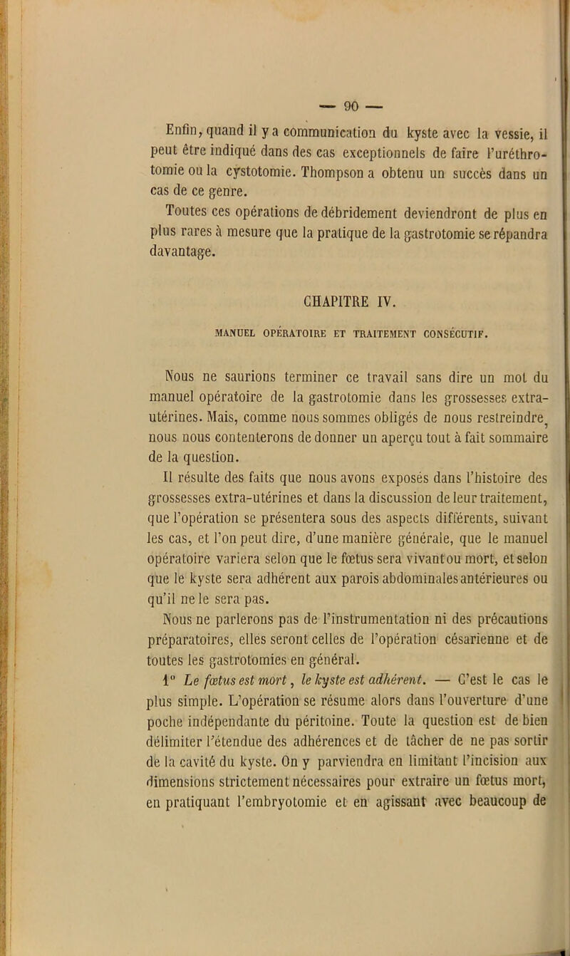 Enfin, quand il y a communication du kyste avec la vessie, il peut être indiqué dans des cas exceptionnels de faire l’uréthro- tomie ou la cystotomie. Thompson a obtenu un succès dans un cas de ce genre. Toutes ces opérations de débridement deviendront de plus en plus rares à mesure que la pratique de la gastrotomie se répandra davantage. CHAPITRE IY. MANUEL OPÉRATOIRE ET TRAITEMENT CONSÉCUTIF. Nous ne saurions terminer ce travail sans dire un mol du manuel opératoire de la gastrotomie dans les grossesses extra- utérines. Mais, comme nous sommes obligés de nous restreindre^ nous nous contenterons de donner un aperçu tout à fait sommaire de la question. Il résulte des faits que nous avons exposés dans l’histoire des grossesses extra-utérines et dans la discussion de leur traitement, que l’opération se présentera sous des aspects différents, suivant les cas, et l’on peut dire, d’une manière générale, que le manuel opératoire variera selon que le fœtus sera vivant ou mort, et selon que le kyste sera adhérent aux parois abdominales antérieures ou qu’il ne le sera pas. Nous ne parlerons pas de l’instrumentation ni des précautions préparatoires, elles seront celles de l’opération césarienne et de toutes les gastrotomies en général. 1° Le fœtus est mort, le kyste est adhérent. — C’est le cas le plus simple. L’opération se résume alors dans l’ouverture d’une poche indépendante du péritoine. Toute la question est de bien délimiter l'étendue des adhérences et de tâcher de ne pas sortir de la cavité du kyste. On y parviendra en limitant l’incision aux dimensions strictement nécessaires pour extraire un fœtus mort, en pratiquant l’embryotomie et en agissant avec beaucoup de