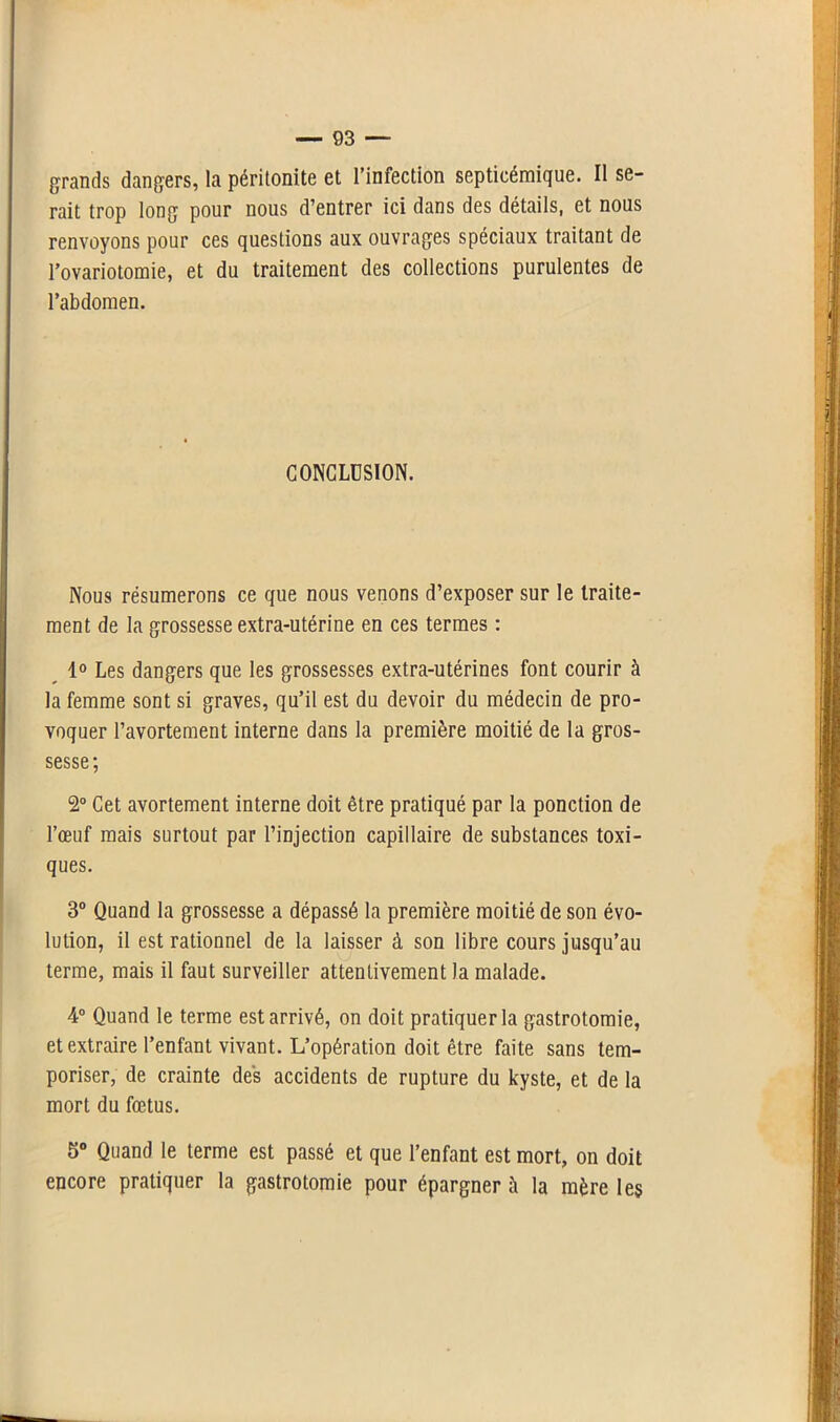 grands dangers, la péritonite et l’infection septicémique. Il se- rait trop long pour nous d’entrer ici dans des détails, et nous renvoyons pour ces questions aux ouvrages spéciaux traitant de l’ovariotomie, et du traitement des collections purulentes de l’abdomen. CONCLUSION. Nous résumerons ce que nous venons d’exposer sur le traite- ment de la grossesse extra-utérine en ces termes : 1° Les dangers que les grossesses extra-utérines font courir à la femme sont si graves, qu’il est du devoir du médecin de pro- voquer l’avortement interne dans la première moitié de la gros- sesse ; 2° Cet avortement interne doit être pratiqué par la ponction de l’œuf mais surtout par l’injection capillaire de substances toxi- ques. 3° Quand la grossesse a dépassé la première moitié de son évo- lution, il est rationnel de la laisser à son libre cours jusqu’au terme, mais il faut surveiller attentivement la malade. 4° Quand le terme est arrivé, on doit pratiquer la gastrotomie, et extraire l’enfant vivant. L’opération doit être faite sans tem- poriser, de crainte des accidents de rupture du kyste, et de la mort du fœtus. 5° Quand le terme est passé et que l’enfant est mort, on doit encore pratiquer la gastrotomie pour épargner h la mère les