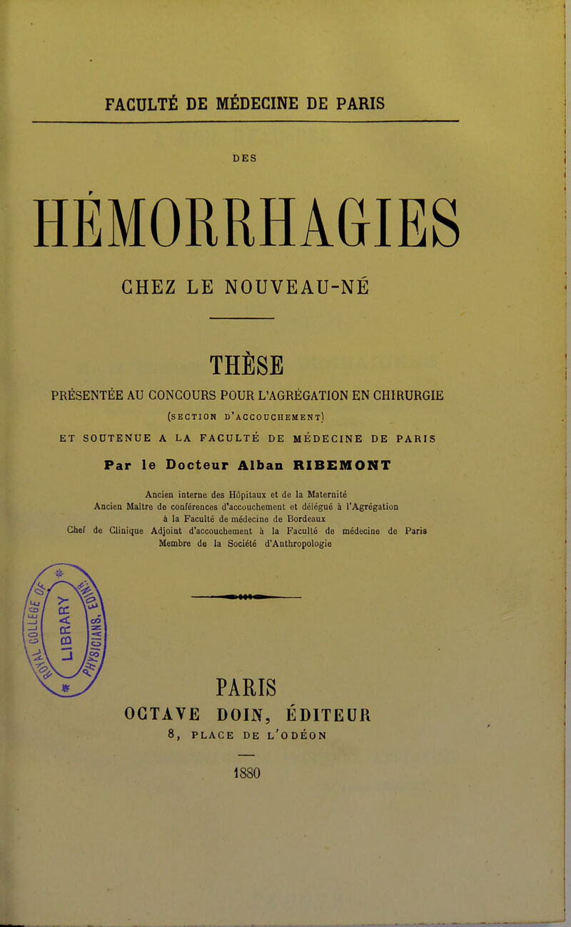 FACULTÉ DE MÉDECINE DE PARIS DES HÉMORRHAGIES CHEZ LE NOUVEAU-NÉ THESE PRÉSENTÉE AU CONCOURS POUR L'AGRÉGATION EN CHIRURGIE (section d'accouchement) ET SOUTENUE A LA FACULTÉ DE MÉDECINE DE PARIS Par le Docteur Alban RIBEMONT Ancien interne des Hôpitaux et de la Maternité Ancien Maître de conférences d'accouchement et délégué à l'Agrégation à la Faculté de médecine de Bordeaux Chef de Clinique Adjoint d'accouchement à la Faculté de médecine de Paris Membre de la Société d'Anthropologie PARIS OCTAVE DOIN, ÉDITEUR 8, PLACE DE l'ODÉON 1880