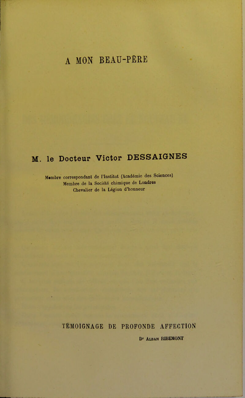 A MON BEAU-PERE le Docteur Victor DESSAIGNES M«mbre correspondant de l'Institut (Académie des Sciences) Membre de la Société chimique de Londres Chevalier de la Légion d'honneur TÉMOIGNAGE DE PROFONDE AFFECTION D' ÂLBAN RIBEMONT