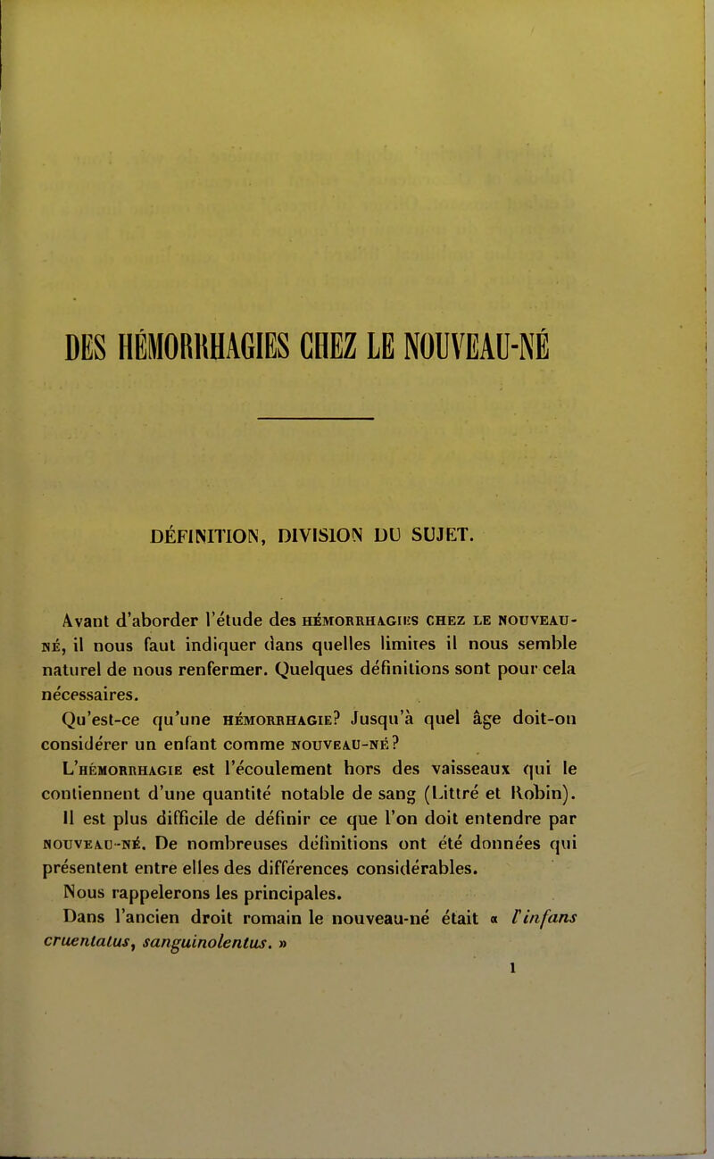 DES HÉMORRHAGIES CHEZ LE NOUVEAU-NÉ DÉFINITION, DIVISION DU SUJET. Avant d'aborder l'élude des hémorrha^giiîs chez le nouveau- né, il nous faut indiquer dans quelles limites il nous semble naturel de nous renfermer. Quelques définitions sont pour cela nécessaires. Qu'est-ce qu'une hémorbhagie? Jusqu'à quel âge doit-on considérer un enfant comme nouveau-né? L'hémorrhagie est l'écoulement hors des vaisseaux qui le contiennent d'une quantité notable de sang (Littré et Kobin). Il est plus difficile de définir ce que l'on doit entendre par HOUVEAC-NÉ, De nombreuses définitions ont été données qui présentent entre elles des différences considérables. Nous rappelerons les principales. Dans l'ancien droit romain le nouveau-né était « Pinfans cruenlalusy sanguinolentus. »