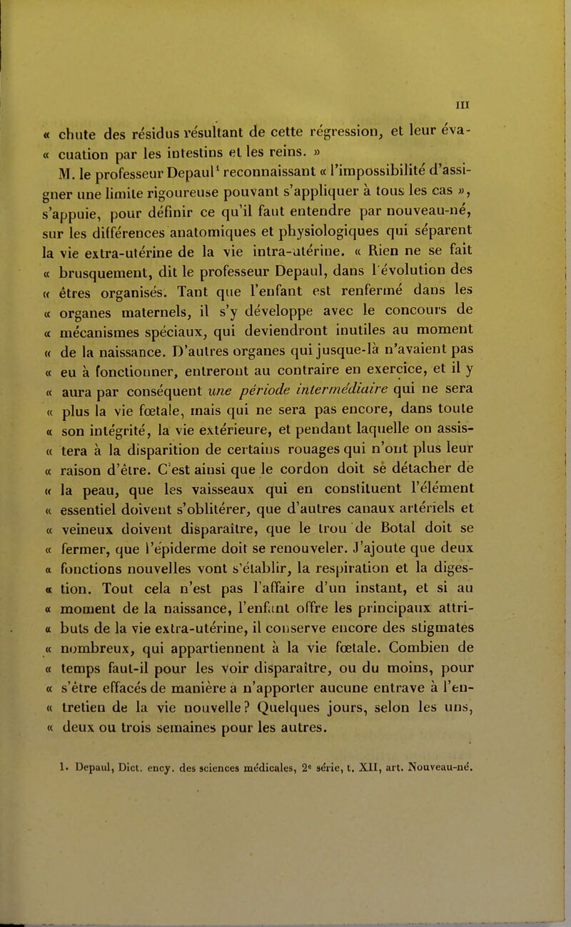 « chute des résidus re'sultant de cette régression, et leur éva- « cuation par les intestins et les reins. » M. le professeur Depaul^ reconnaissant « l'impossibilité d'assi- gner une limite rigoureuse pouvant s'appliquer à tous les cas », s'appuie, pour définir ce qu'il faut entendre par nouveau-né, sur les différences analomiques et physiologiques qui séparent la vie extra-utérine de la vie intra-utérine. « Rien ne se fait « brusquement, dit le professeur Depaul, dans l'évolution des M êtres organisés. Tant que l'enfant est renfermé dans les « organes maternels, il s'y développe avec le concours de a mécanismes spéciaux, qui deviendront inutiles au moment « de la naissance. D'autres organes qui jusque-là n'avaient pas « eu à fonctionner, entreront au contraire en exercice, et il y « aura par conséquent une période intermédiaire qui ne sera « plus la vie fœtale, mais qui ne sera pas encore, dans toute « son intégrité, la vie extérieure, et pendant laquelle on assis- « tera à la disparition de certains rouages qui n'ont plus leur « raison d'être. C'est ainsi que le cordon doit sè détacher de « la peau, que les vaisseaux qui en constituent l'élément « essentiel doivent s'oblitérer, que d'autres canaux artériels et « veineux doivent disparaître, que le trou de Botal doit se « fermer, que l'épiderme doit se renouveler. J'ajoute que deux a fonctions nouvelles vont s'établir, la respiration et la diges- « tion. Tout cela n'est pas l'affaire d'un instant, et si au « moment de la naissance, l'enf mt offre les principaux attri- a buis de la vie extra-utérine, il conserve encore des stigmates « nombreux, qui appartiennent à la vie fœtale. Combien de « temps faut-il pour les voir disparaître, ou du moins, pour « s'être effacés de manière a n'apporter aucune entrave à l'eu- « tretien de la vie nouvelle? Quelques jours, selon les uns, « deux ou trois semaines pour les autres. 1. Depaul, Dict. ency. des sciences médicales, 2 série, t. XII, art. Nouveau-né.