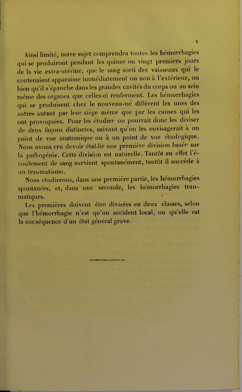 Ainsi limité, noire sujet comprendra toutes les hémorrhagies qui se produiront pendant les quinze ou vingt premiers jours de la vie extra-utérine, que le sang sorti des vaisseaux qui le contenaient apparaisse immédiatement ou non à l'extérieur, ou bien qu'il s'épanche dans les grandes cavités du corps ou au sein même des organes que celles-ci renrerment. Les hémorrhagies qui se produisent chez le nouveau-né diflèrent les unes des autres autant par leur siège même que par les causes qui les ont provoquées. Pour les étudier on pourrait donc les diviser de deux façons distinctes, suivant qu'on les envisagerait à un point de vue anatomique ou à un point de vue étiologique. Nous avons cru devoir établir une première division basée sur la pathogénie. Cette division est naturelle. Tantôt en effet l'é- coulement de sang survient spontanément, tantôt il succède à un traumatisme. Nous étudierons, dans une première partie, les hémorrhagies spontanées, et, dans une seconde, les hémorrhagies trau- matiques. Les premières doivent être divisées en deux classes, selon que l'hémorrhagie n'est qu'un accident local, ou qu'elle est la conséquence d'un état général grave.