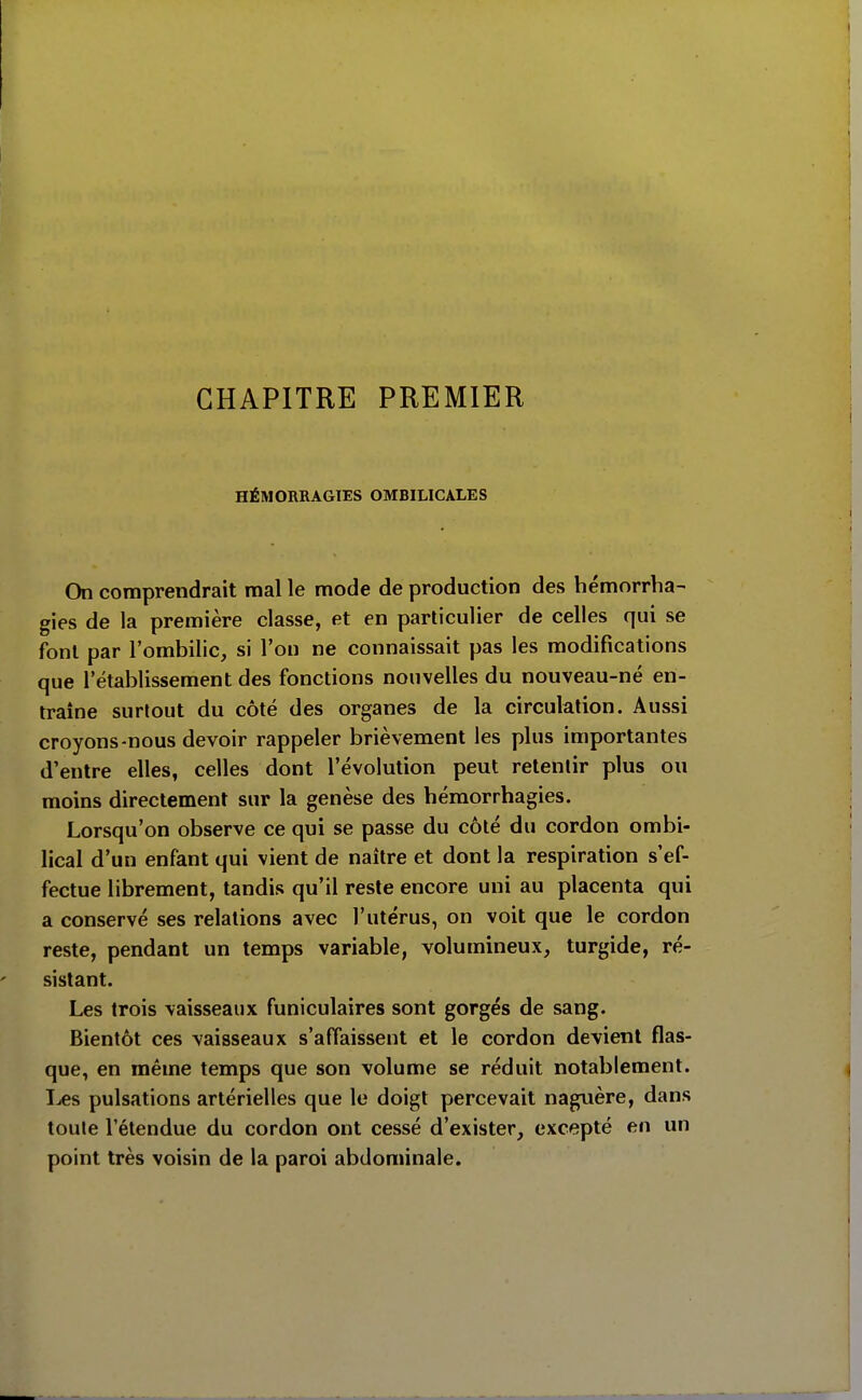 CHAPITRE PREMIER HÉMORRAGIES OMBILICALES On comprendrait mal le mode de production des hémorrha- gies de la première classe, et en particulier de celles qui se font par l'ombilic, si l'on ne connaissait pas les modifications que l'établissement des fonctions nouvelles du nouveau-né en- traîne surtout du côté des organes de la circulation. Aussi croyons-nous devoir rappeler brièvement les plus importantes d'entre elles, celles dont l'évolution peut retentir plus ou moins directement sur la genèse des hémorrhagies. Lorsqu'on observe ce qui se passe du côté du cordon ombi- lical d'un enfant qui vient de naître et dont la respiration s'ef- fectue librement, tandis qu'il reste encore uni au placenta qui a conservé ses relations avec l'utérus, on voit que le cordon reste, pendant un temps variable, volumineux, turgide, ré- sistant. Les trois vaisseaux funiculaires sont gorgés de sang. Bientôt ces vaisseaux s'affaissent et le cordon devient flas- que, en même temps que son volume se réduit notablement. I^es pulsations artérielles que le doigt percevait naguère, dans toute l'étendue du cordon ont cessé d'exister, excepté en un point très voisin de la paroi abdominale.