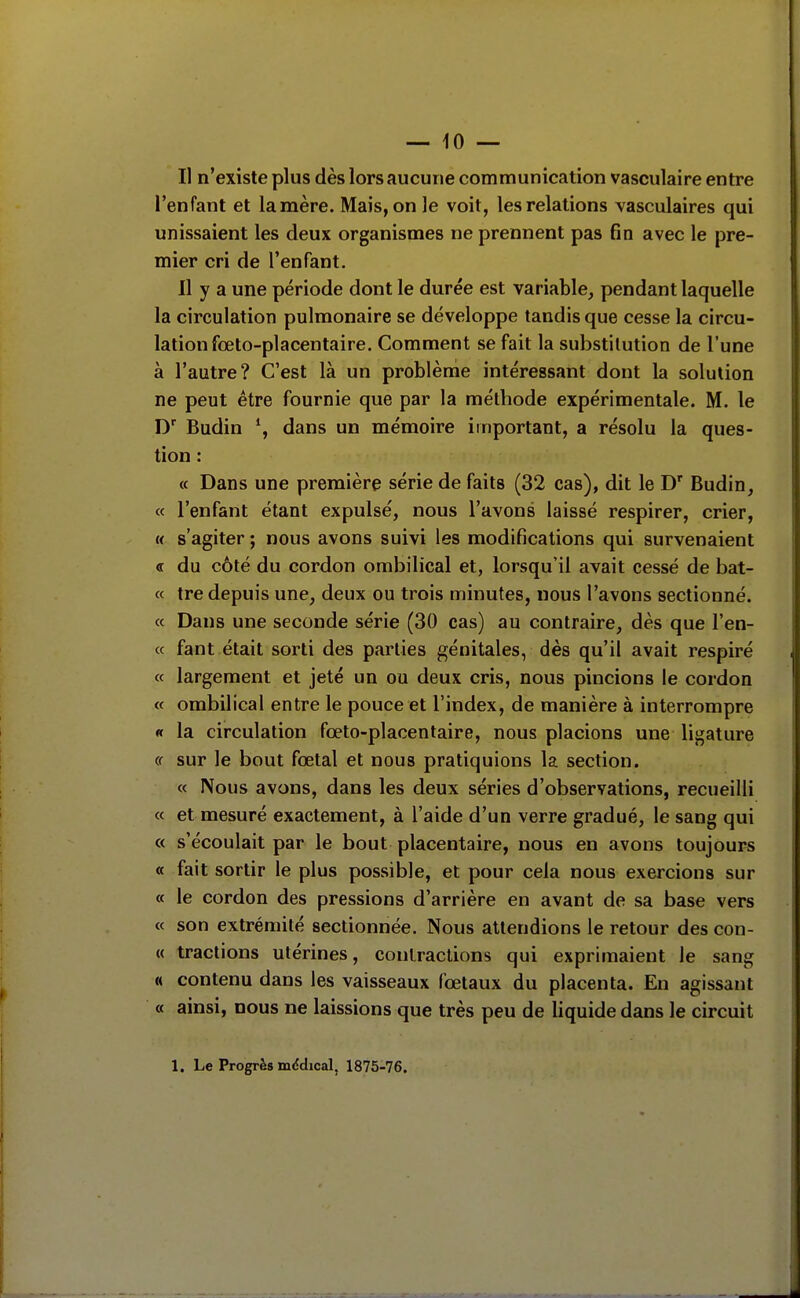 — 10 — Il n'existe plus dès lors aucune communication vasculaire entre l'enfant et lamère. Mais, on le voit, les relations Yasculaires qui unissaient les deux organismes ne prennent pas fin avec le pre- mier cri de l'enfant. Il y a une période dont le durée est variable, pendant laquelle la circulation pulmonaire se développe tandis que cesse la circu- lation fœto-placentaire. Comment se fait la substitution de l'une à l'autre? C'est là un problème intéressant dont la solution ne peut être fournie que par la méthode expérimentale. M. le D Budin dans un mémoire important, a résolu la ques- tion : « Dans une première série de faits (32 cas), dit le D' Budin, « l'enfant étant expulsé, nous l'avons laissé respirer, crier, « s'agiter ; nous avons suivi les modifications qui survenaient « du côté du cordon ombilical et, lorsqu'il avait cessé de bat- « tre depuis une, deux ou trois minutes, nous l'avons sectionné. « Dans une seconde série (30 cas) au contraire, dès que l'en- « fant était sorti des parties génitales, dès qu'il avait respiré « largement et jeté un ou deux cris, nous pincions le cordon « ombilical entre le pouce et l'index, de manière à interrompre « la circulation fœto-placentaire, nous placions une ligature cf sur le bout fœtal et nous pratiquions la section. « Nous avons, dans les deux séries d'observations, recueilli « et mesuré exactement, à l'aide d'un verre gradué, le sang qui « s'écoulait par le bout placentaire, nous en avons toujours « fait sortir le plus possible, et pour cela nous exercions sur « le cordon des pressions d'arrière en avant de sa base vers « son extrémité sectionnée. Nous attendions le retour des con- « tractions utérines, contractions qui exprimaient le sang « contenu dans les vaisseaux fœtaux du placenta. En agissant « ainsi, nous ne laissions que très peu de liquide dans le circuit