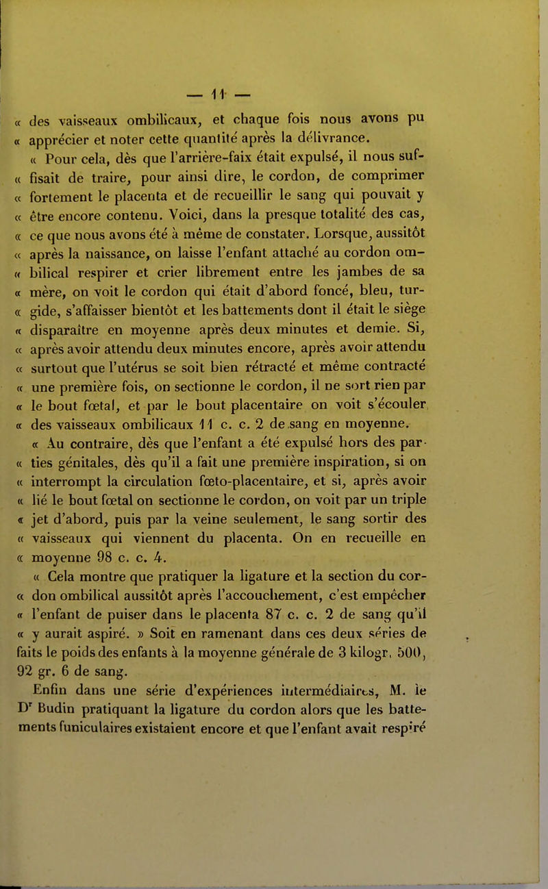 « des vaisseaux ombilicaux, et chaque fois nous avons pu « apprécier et noter cette quantité après la délivrance. « Pour cela, dès que l'arrière-faix était expulsé, il nous suf- u fisait de traire, pour ainsi dire, le cordon, de comprimer « fortement le placenta et de recueillir le sang qui pouvait y « être encore contenu. Voici, dans la presque totalité des cas, « ce que nous avons été à même de constater. Lorsque, aussitôt « après la naissance, on laisse l'enfant attaché au cordon ora- « bilical respirer et crier librement entre les jambes de sa « mère, on voit le cordon qui était d'abord foncé, bleu, tur- « gide, s'affaisser bientôt et les battements dont il était le siège « disparaître en moyenne après deux minutes et demie. Si, ce après avoir attendu deux minutes encore, après avoir attendu « surtout que l'utérus se soit bien rétracté et même contracté « une première fois, on sectionne le cordon, il ne sort rien par a le bout fœtal, et par le bout placentaire on voit s'écouler « des vaisseaux ombilicaux 11 c. c. 2 de sang en moyenne. « Au contraire, dès que l'enfant a été expulsé hors des par- « ties génitales, dès qu'il a fait une première inspiration, si on « interrompt la circulation fœto-placentaire, et si, après avoir « lié le bout fœtal on sectionne le cordon, on voit par un triple « jet d'abord, puis par la veine seulement, le sang sortir des « vaisseaux qui viennent du placenta. On en recueille en « moyenne 98 c. c. 4. « Cela montre que pratiquer la ligature et la section du cor- « don ombilical aussitôt après l'accouchement, c'est empêcher (t l'enfant de puiser dans le placenta 87 c. c. 2 de sang qu'il « y aurait aspiré. » Soit en ramenant dans ces deux séries de faits le poids des enfants à la moyenne générale de 3 kilogr, 500, 92 gr. 6 de sang. Enfin dans une série d'expériences intermédiaires, M. le Budin pratiquant la ligature du cordon alors que les batte- ments funiculaires existaient encore et que l'enfant avait resp'ré