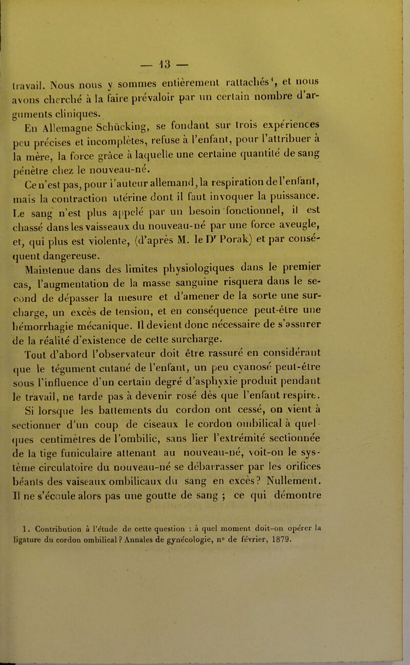 travail. ISous nous y sommes entièrement rattachés', et nous avons cherché à la faire prévaloir par un certain nombre d'ar- guments cliniques. En Allemagne Schûcking, se fondant sur trois expériences peu précises el incomplètes, refuse à l'enfant, pour l'allribuer à la mère, la force grâce à laquelle une certaine (luantilé de sang pénètre chez le nouveau-né. Ce n'est pas, pour l'auteur allemand, la respiration de l'enfant, mais la contraction utérine dont il faut invoquer la puissance. Le sang n'est plus appelé par un besoin fonctionnel, il est chassé dans les vaisseaux du nouveau-né par une force aveugle, et, qui plus est violente, (d'après M. le Porak) et par consé- (juent dangereuse. Maintenue dans des limites physiologiques dans le premier cas, l'augmentation de la masse sanguine risquera dans le se- cond de dépasser la mesure et d'amener de la sorte une sur- charge, un excès de tension, et en conséquence peut-être une hémorrhagie mécanique. Il devient donc nécessaire de s'assurer de la réalité d'existence de cette surcharge. Tout d'abord l'observateur doit être rassuré en considérant (|ue le tégument cutané de l'enfant, un peu cyanosé peut-être sous Tinfluence d'un certain degré d'asphyxie produit pendant le travail, ne tarde pas à devenir rosé dès que l'enfant respire. Si lorsque les battements du cordon ont cessé, on vient à sectionner d'un coup de ciseaux le cordon ombilical à quel (|ues centimètres de l'ombilic, sans lier l'extrémité sectionnée de la tige funiculaire attenant au nouveau-né, voit-on le sys- tème circulatoire du nouveau-né se débarrasser par les orifices béants des vaiseaux ombilicaux dvi sang en excès? Nullement. Il ne s'écoule alors pas une goutte de sang ; ce qui démontre 1. Contribution à l'étude de cette question : à quel moment doit-on ope'rer la ligature du cordon ombilical? Annales de gyne'cologie, n» de février, 1879.