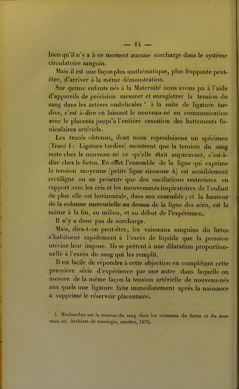 bien qu'il n'y a à ce moment aucune surcharge dans le système circulatoire sanguin. Mais il est une façon plus mathématique, plus frappante peut- être, d'arriver à la même démonstration. Sur quinze enfants nés à la Maternité nous avons pu à l'aide d'appareils de précision mesurer et enregistrer la tension du sang dans les artères ombilicales ^ à la suite de ligature tar- dive^ c'est à-dire en laissant le nouveau-né en communication avec le placenta jusqu'à l'entière cessation des battements fu- niculaires artériels. Les tracés obtenus, dont nous reproduisons un spécimen (Tracé I : Ligature tardive) montrent que la tension du sang reste chez le nouveau-né ce qu'elle était auparavant, c'est-à- dire chez le fœtus. En effet l'ensemble de la ligne qui exprime la tension moyenne (petite ligne sinueuse A) est sensiblement rectiligne ou ne présente que des oscillations restreintes en rapport avec les cris et les mouvements inspiratoires de l'enfant de plus elle est horizontale, dans son ensemble ; et la hauteur de la colonne mercurielle au dessus de la ligne des zéro, est la même à la fin, au milieu, et au début de Texpérience. Il n'y a donc pas de surcharge. Mais, dira-t-on peut-être, les vaisseaux sanguins du fœtus s'habituent rapidement à l'excès de liquide que la pression utérine leur impose. Ils se prêtent à une dilatation proportion- nelle à l'excès du sang qui les remplit. Il est facile de répondre à cette objection en complétant cette première série d'expérience par une autre dans laquelle on mesure de la même façon la tension artérielle de nouveau-nés aux quels une ligature faite immédiatement après la naissance a supprimé le réservoir placentaire. l. Recherches sur la tension du sang dans les vaisseaux du fœtus et du nou- veau-né. Archives de tocologie, octobre, 1879.