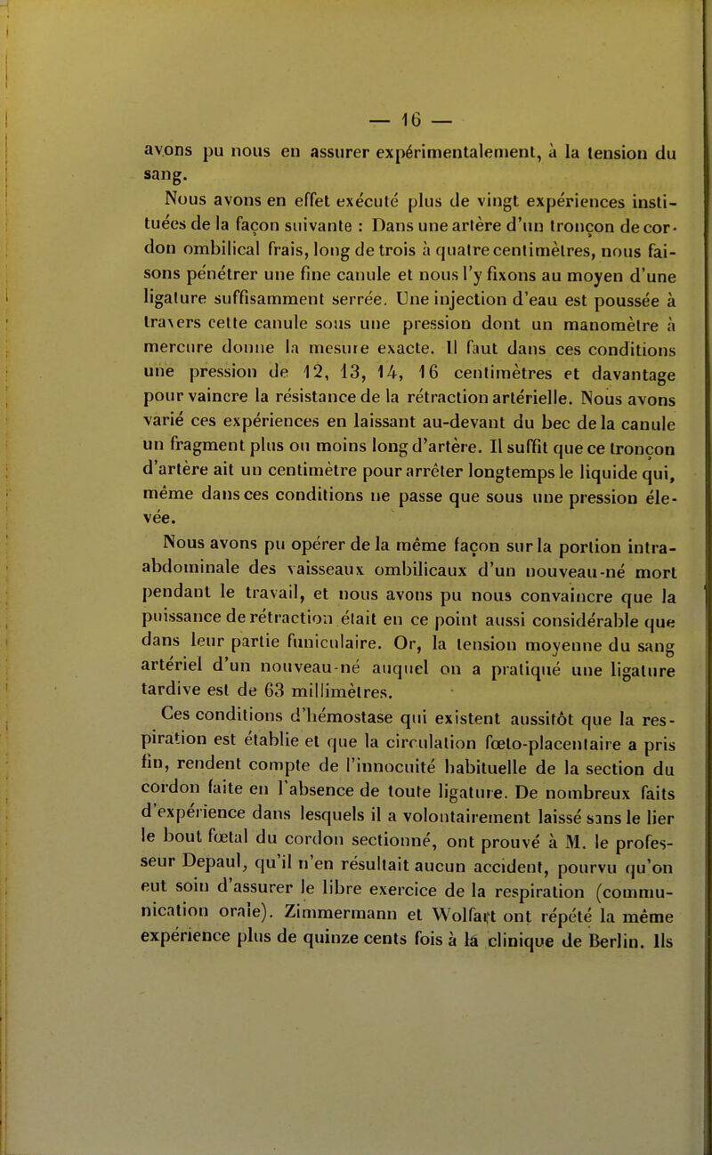 avons pu nous en assurer expérimentalement, à la tension du sang. Nous avons en effet exécuté plus de vingt expériences insti- tuées de la façon suivante : Dans une artère d'un tronçon de cor- don ombilical frais, long de trois à quatre centimètres, nous fai- sons pénétrer une fine canule et nous l'y fixons au moyen d'une ligature suffisamment serrée. Une injection d'eau est poussée à tra\ers celte canule sous une pression dont un manomètre à mercure donne la mesure exacte. Il faut dans ces conditions une pression de 12, 13, 14, 16 centimètres et davantage pour vaincre la résistance de la rétraction artérielle. Nous avons varié ces expériences en laissant au-devant du bec delà canule un fragment plus ou moins long d'artère. Il suffit que ce tronçon d'artère ait un centimètre pour arrêter longtemps le liquide qui, même dans ces conditions ne passe que sous une pression éle- vée. Nous avons pu opérer de la même façon sur la portion intra- abdominale des vaisseaux ombilicaux d'un nouveau-né mort pendant le travail, et nous avons pu nous convaincre que la puissance de rétraction était en ce point aussi considérable que dans leur partie funiculaire. Or, la tension moyenne du sang artériel d'un nouveau-né auquel on a pratiqué une ligature tardive est de 63 millimètres. Ces conditions d'hémostase qui existent aussitôt que la res- piration est établie et que la circulation fœto-placentaire a pris fin, rendent compte de l'innocuité habituelle de la section du cordon faite en l'absence de toute ligature. De nombreux faits d'expérience dans lesquels il a volontairement laissé sans le lier le bout fœtal du cordon sectionné, ont prouvé à M. le profes- seur Depaul, qu'il n'en résultait aucun accident, pourvu qu'on eut soin d'assurer le libre exercice de la respiration (commu- nication orale). Zimmermann et Wolfai,t ont répété la même expérience plus de quinze cents fois à la clinique de Berlin. Ils