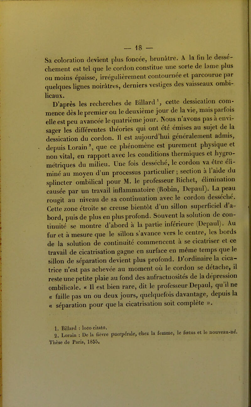 Sa coloration devient plus foncée, brunâtre. A la fui le dessè- chement est tel que le cordon constitue une sorte de lame plus ou moins épaisse, irrégulièrement contournée et parcourue par quelques lignes noirâtres, derniers vestiges des vaisseaux ombi- licaux» D'après les recherches de Billard S cette dessicalion corn- mence dès le premier ou le deuxième jour de la vie, mais parfois elle est peu avancée le quatrième jour. Nous n'avons pas à envi- sager les différentes théories qui ont été émises au sujet de la dessication du cordon. 11 est aujourd'hui généralement admis, depuis Lorain \ que ce phénomène est purement physique et non vital, en rapport avec les conditions thermiques et hygro- métriques du milieu. Une fois desséché, le cordon va être éli- miné au moyen d'un processus particulier ; section à l'aide du splincter ombilical pour M. le professeur Richet, élimination causée par un travail inflammatoire (Robin, Depaul). La peau rougit au niveau de sa continuation avec le cordon desséché. Cette zone étroite se creuse bientôt d'un sillon superficiel d'a- bord, puis de plus en plus profond. Souvent la solution de con- tinuité se montre d'abord à la partie inférieure (Depaul). Au fur et à mesure que le sillon s'avance vers le centre, les bords de la solution de continuité commencent à se cicatriser et ce travail de cicatrisation gagne en surface en même temps que le sillon de séparation devient plus profond. D'ordinaire la cica- trice n'est pas achevée au moment où le cordon se détache, il reste une petite plaie au fond des anfractuosités de la dépression ombilicale. « Il est bien rare, dit le professeur Depaul, qu'il ne (c faille pas un ou deux jours, quelquefois davantage, depuis la « séparation pour que la cicatrisation soit complète ». 1. Billard : loCo cîtato. 2. Lorain : De la fièvre puei-p^rale, chez la femme, le fœtus et le nouveau-iie. Thèse de Paris, 1855.