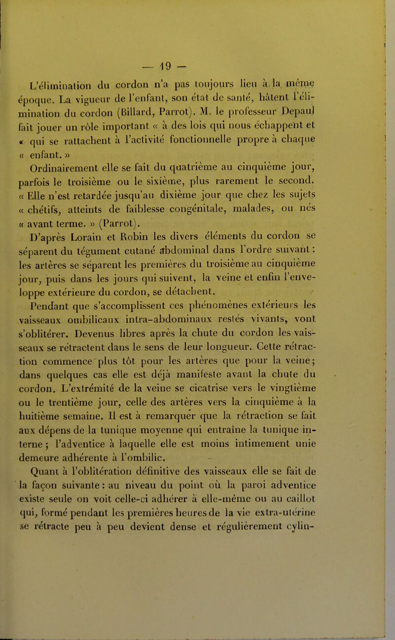 L'éliminalion du cordon n'a pas toujours lieu à la, mêmç époque. La vigueur de l'enfant, son état de santé, hâtent Téli- minalion du cordon (Billard, Parrol). M. le professeur Depaul fait jouer un rôle important « à des lois qui nous échappent et « qui se rattachent à l'activité fonctionnelle propre à chaque « enfant. » Ordinairement elle se fait du quatrième au cinquième jour, parfois le troisième ou le sixième, plus rarement le second. « Elle n'est retardée jusqu'au dixième jour que chez les sujets « chétifs, atteints de faiblesse congénitale, malades, ou nés « avant terme. » (Parrot). D'après Lorain et Robin les divers éléments du cordon se séparent du tégument cutané abdominal dans l'ordre suivant : les artères se séparent les premières du troisième au cinquième jour, puis dans les jours qui suivent, la veine et enfin l'enve- loppe extérieure du cordon, se détachent. Pendant que s'accomplissent ces phénomènes extérieurs les vaisseaux ombilicaux intra-abdominaux restés vivants, vont s'oblitérer. Devenus libres après la chute du cordon les vais- seaux se rétractent dans le sens de leur longueur. Cette rétrac- tion commence plus tôt pour les artères que pour la veine; dans quelques cas elle est déjà manifeste avant la chute du cordon. L'extrémité de la veine se cicatrise vers le vingtième ou le trentième jour, celle des artères vers la cinquième à la huitième semaine. Il est à remarquer que la rétraction se fait aux dépens de la tunique moyenne qui entraîne la tunique in- terne ; l'adventice à laquelle elle est moins intimement unie demeure adhérente à l'ombilic. Quant à l'oblitération définitive des vaisseaux elle se fait de la façon suivante : au niveau du point où la paroi adventice existe seule on voit celle-ci adhérer à elle-même ou au caillot qui, formé pendant les premières heures de la vie extra-utérine se rétracte peu à peu devient dense et régulièrement cylin-