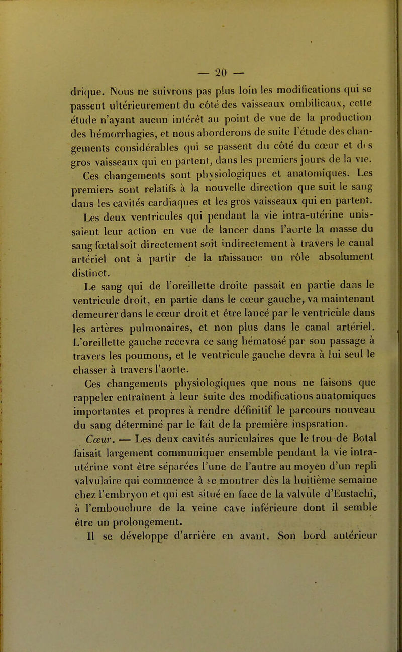 clri(|ue. INoiis ne suivrons pas plus loin les modifîcalions qui se passent ultérieurement du côté des vaisseaux ombilicaux, celle étude n'ayant aucun inlérêt au point de vue de la production des hémorrbagies, et nous aborderons de suite l'étude des cban- gements considérables qui se passent du côté du cœur et dis gros vaisseaux qui en parlent, dans les premiers jours de la vie. Ces cbangements sont pbysiologiques et anatomiques. Les premiers sont relatifs à la nouvelle direction que suit le sang dans les cavilés cardiaques et les gros vaisseaux qui en partent. Les deux ventricules qui pendant la vie intra-utérine unis- saient leur action en vue de lancer dans l'aorte la masse du sang fœtal soit directement soit indirectement à travers le canal artériel ont à partir de la nliissance un rôle absolument distinct. Le sang qui de l'oreillette droite passait en partie dans le ventricule droit, en partie dans le cœur gauche, va maintenant demeurer dans le cœur droit et être lancé par le ventricule dans les artères pulmonaires, et non plus dans le canal artériel. L'oreillette gauche recevra ce sang hématosé par sou passage à travers les poumons, et le ventricule gauche devra à lui seul le chasser à travers l'aorte. Ces changements physiologiques que nous ne faisons que rappeler entraînent à leur suite des modifications anatomiques importantes et propres à rendre définitif le parcours nouveau du sang déterminé parle fait delà première inspsration. Cœur. — Les deux cavilés auriculaires que le trou de Bolal faisait largement communiquer ensemble pendant la vie inlra- utérine vont être séparées l'une de l'autre au moyen d'un repli valvulaire qui commence à te montrer dès la huitième semaine chez l'embryon et qui est situé en face de la valvule d'Eustachi, à l'embouclmre de la veine cave inférieure dont il semble être un prolongement. Il se développe d'arrière en avant. Son bord antérieur