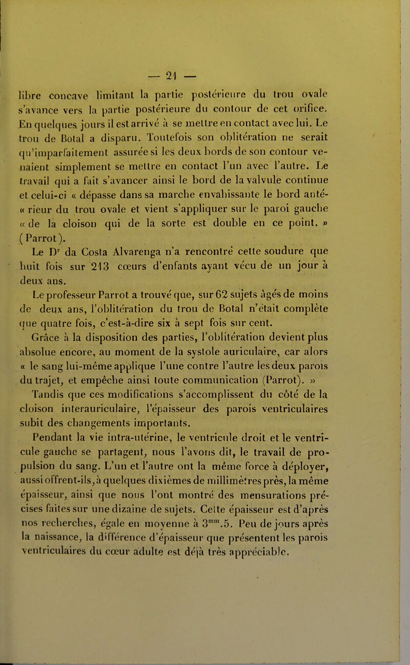 libre concave limitant la partie postérieure du trou ovale s'avance vers la partie postérieure du contour de cet orifice. En quelques jours il est arrivé à se mettre en contact avec lui. Le trou de Botal a disparu. Toutefois son oblitération ne serait qu'imparfaitement assurée si les deux bords de son contour ve- naient simplement se mettre en contact l'un avec l'autre. Le travail qui a fait s'avancer ainsi le bord de la valvule continue et celui-ci « dépasse dans sa marche envahissante le bord anté- w rieur du trou ovale et vient s'appliquer sur le paroi gauche « de la cloison qui de la sorte est double en ce point. » (Parrot). Le D' da Costa Alvarenga n'a rencontré cette soudure que huit fois sur 213 cœurs d'enfants ayant vécu de un jour à deux ans. Le professeur Parrot a trouvé que, sur 62 sujets âgés de moins de deux ans, l'oblitération du trou de Botal n'était complète que quatre fois, c'est-à-dire six à sept fois sur cent. Grâce à la disposition des parties, l'oblitération devient plus absolue encore, au moment de la systole auriculaire, car alors a le sang lui-même applique l'une contre l'autre les deux parois du trajet, et empêche ainsi toute communication (Parrot). » Tandis que ces modifications s'accomplissent du côté de la cloison interauriculaire, l'épaisseur des parois ventriculaires subit des changements importants. Pendant la vie intra-utérine, le ventricule droit et le ventri- cule gauche se partagent, nous l'avons dit, le travail de pro- pulsion du sang. L'un et l'autre ont la même force à déployer, aussi offrent-ils, à quelques dixièmes de millimètres près, la même épaisseur, ainsi que nous l'ont montre des mensurations pré- cises faites sur une dizaine de sujets. Celte épaisseur est d'après nos recherches, égale en moyenne à 3.5. Peu de jours après la naissance, la différence d'épaisseur que présentent les parois ventriculaires du cœur adulte est déjà très appréciable.