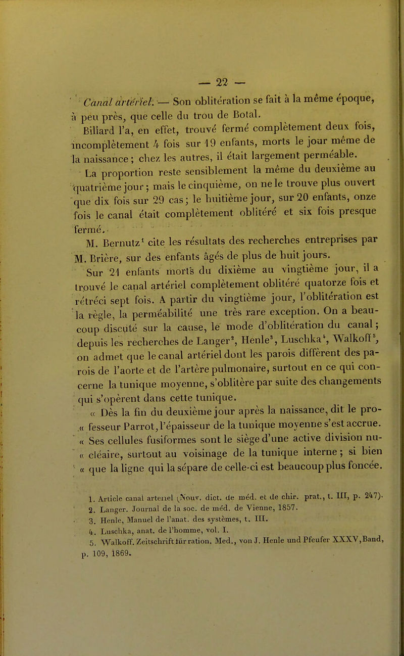 ' '- Cùnal àrtérïel. — Son oblitération se fait à la même époque, à peu près, que celle du trou de Botal. Billard l'a, en effet, trouvé fermé complètement deux fois, incomplètement 4 fois sur 19 enfants, morts le jour même de la naissance ; chez les autres, il était largement perméable. La proportion reste sensiblement la même du deuxième au •quatrième jour; mais le cinquième, on ne le trouve plus ouvert •que dix fois sur 29 cas; le huitième jour, sur 20 enfants, onze fois le canal était complètement oblitéré et six fois presque fermé. M. Bernutz* cite les résultats des recherches entreprises par M. Brière, sur des enfants âgés de plus de huit jours. Sur 21 enfants morts du dixième au vingtième jour, il a trouvé le canal artériel complètement oblitéré quatorze fois et rétréci sept fois. A partir du vingtième jour, l'oblitération est la règle, la perméabilité une très rare exception. On a beau- coup discuté sur la cause, le mode d'oblitération du canal ; depuis les recherches de Langer*, Henle% Luschka*, Walkoff^ on admet que le canal artériel dont les parois diffèrent des pa- rois de l'aorte et de l'artère pulmonaire, surtout en ce qui con- cerne la tunique moyenne, s'oblitère par suite des changements qui s'opèrent dans cette tunique. « Dès la fin du deuxième jour après la naissance, dit le pro- .« fesseur Parrot, l'épaisseur de la tunique moyenne s'est accrue. ' « Ses cellules fusiformes sont le siège d'une active division nu- « cléaire, surtout au voisinage de la tunique interne ; si bien ' a que la ligne qui la sépare de celle-ci est beaucoup plus foncée. 1. Article canal artenel i^iVouv. dict. de méd. et de cliir. prat., l. UI, p. 247). 2. Langer. Journal de la soc. de méd. de Vienne, 1857. 3. Henle, Manuel de l'anat, des systèmes, t. III. k. Luschka, anat. de l'homme, vol. I. 5. Walkoff. Zeitschriftlur ration. Med., von J. Henle und Pfeufer XXXV,Band, p. 109, 1869.