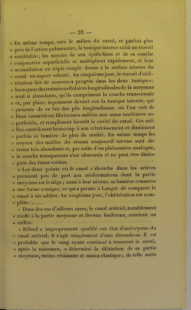 « En même temps, vers le milieu du canal, et parfois plus « près de l'artère pulmonaire, la tunique interne subit un travail a semblable ; les noyaux de son épithelium et de sa couche « conjonctive superficielle se multiplient rapidement, et leur ce acumulation en triple rangée donne à la surface interne du « canal un aspect velouté. Au cinquième jour, le travail d'obli- « tération fait de nouveaux progrès dans les deux tuniques ; (c lesnoyauxdestraînéescellulaireslongitudinalesde la moyenne « sont si abondants, qu'ils compriment la couche transversale « et, par place, repoussent devant eux la tunique interne, qui « présente de ce fait des plis longitudinaux où l'on voit de « fines concrétions fibrineuses mêlées aux amas nucléaires su- ce perficiels, et remplissent bientôt la cavité du canal. Ces sail- « lies contribuent beaucoup à son rétrécissement et diminuent ce parfois sa lumière de plus de moitié. En même temps les ce noyaux des mailles du réseau conjonctif interne sont de- cc venus très abondants et, par suite d'un phénomène analogue, « la couche transparente s'est obscurcie et ne peut être dislin- ec guée des tissus voisins. « l.es deux points où le canal s'abouche dans les artères ce prennent peu de part aux néoformations dont la partie ce moyenne est le siège ; aussi à leur niveau, sa lumière conserve « une forme conique, ce quia permis à Langer de comparer le « canal à un sablier. Au vingtième jour, l'oblitération est corn- ée plète ce Dans des cas d'ailleurs rares, le canal artériel, notablement c( renflé à la partie moyenne et devenu fusiforme, contient un « caillot. ce Billard a improprement qualifié cet état d'anévrysme du ce canal artériel. Il s'agit simplement d'une thrombose. Il est (( probable que le sang ayant continué à traverser le canal, ce après la naissance, a déterminé la dilatation de sa partie cf moyenne, moins résistante et moins élastique •, de telle sorte