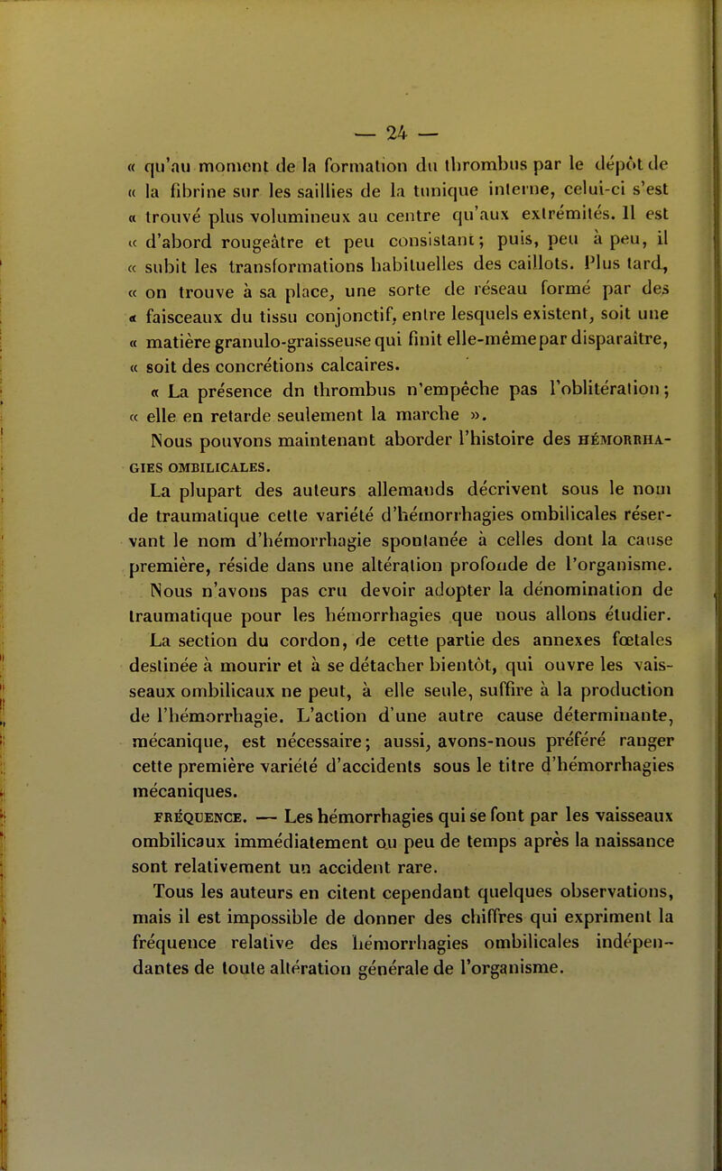 « qu'au moment de la formation du thrombus par le dépôt de « la fibrine sur les saillies de la tunique inlerne, celui-ci s'est « trouvé plus volumineux au centre qu'aux extrémités. Il est ic d'abord rougeâtre et peu consistani ; puis, peu à peu, il « subit les transformations habituelles des caillots. Plus lard, « on trouve à sa place, une sorte de réseau formé par des a faisceaux du tissu conjonctif, entre lesquels existent, soit une « matière granulo-graisseuse qui finit elle-même par disparaître, « soit des concrétions calcaires. « La présence dn thrombus n'empêche pas l'oblitéralion ; « elle en retarde seulement la marche ». Nous pouvons maintenant aborder l'histoire des hémorrha- GIES OMBILICALES. La plupart des auteurs allemands décrivent sous le nom de traumatique cette variété d'iiémorrhagies ombilicales réser- vant le nom d'hémorrhagie spontanée à celles dont la cause première, réside dans une altération profonde de l'organisme. Nous n'avons pas cru devoir adopter la dénomination de traumatique pour les hémorrhagies que nous allons étudier. La section du cordon, de cette partie des annexes fœtales destinée à mourir et à se détacher bientôt, qui ouvre les vais- seaux ombilicaux ne peut, à elle seule, suffire à la production de l'hémorrhagie. L'action d'une autre cause déterminante, mécanique, est nécessaire; aussi, avons-nous préféré ranger cette première variété d'accidents sous le titre d'hémorrhagies mécaniques. FRÉQUENCE. — Lcs hémorrhagics qui se font par les vaisseaux ombilicaux immédiatement ou peu de temps après la naissance sont relativement un accident rare. Tous les auteurs en citent cependant quelques observations, mais il est impossible de donner des chiffres qui expriment la fréquence relative des hémorrhagies ombilicales indépen- dantes de toute altération générale de l'organisme.