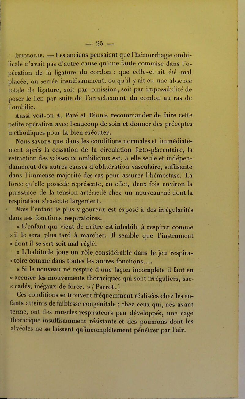 ÉTioLOGiE. — Les anciens pensaient que l'hémorrhagie ombi- licale n'avait pas d'autre cause qu'une faute commise dans l'o- pération de la ligature du cordon : que celle-ci ail élé mal placée, ou serrée insuffisamment, ou qu'il y ait eu une absence totale de ligature, soit par omission, soit par impossibilité de poser le lien par suite de l'arrachement du cordon au ras de l'ombilic. Aussi voit-on A. Paré et Dionis recommander de faire cette petite opération avec beaucoup de soin et donner des préceptes méthodiques pour la bien exécuter. Nous savons que dans les conditions normales et immédiate- ment après la cessation de la circulation fœto-p!acentaire, la rétraction des vaisseaux ombilicaux est, à elle seule et indépen- damment des autres causes d'oblitération vasculaire, suffisante dans l'immense majorité des cas pour assurer l'hémostase. La force qu'elle possède représente, en effet, deux fois environ la puissance de la tension artérielle chez un nouveau-né dont la respiration s'exécute largement. Mais l'enfant le plus vigoureux est exposé à des irrégularités dans ses fonctions respiratoires. « L'enfant qui vient de naître est inhabile à respirer connue « il le sera plus tard à marcher. Il semble que l'instrument « dont il se sert soit mal réglé. « L'habitude joue un rôle considérable dans le jeu respira- « toire comme dans toutes les autres fonctions.... « Si le nouveau-né respire d'une façon incomplète il faut en « accuser les mouvements ihoraciques qui sont irréguliers, sac- « cadés, inégaux de force. » ( Parrot.) Ces conditions se trouvent fréquemment réalisées chez les en- fants atteints de faiblesse congénitale ; chez ceux qui, nés avant terme, ont des muscles respirateurs peu développés, une cage thoracique insuffisamment résistante et des poumons dont les alvéoles ne se laissent qu'incomplètement pénétrer par l'air.