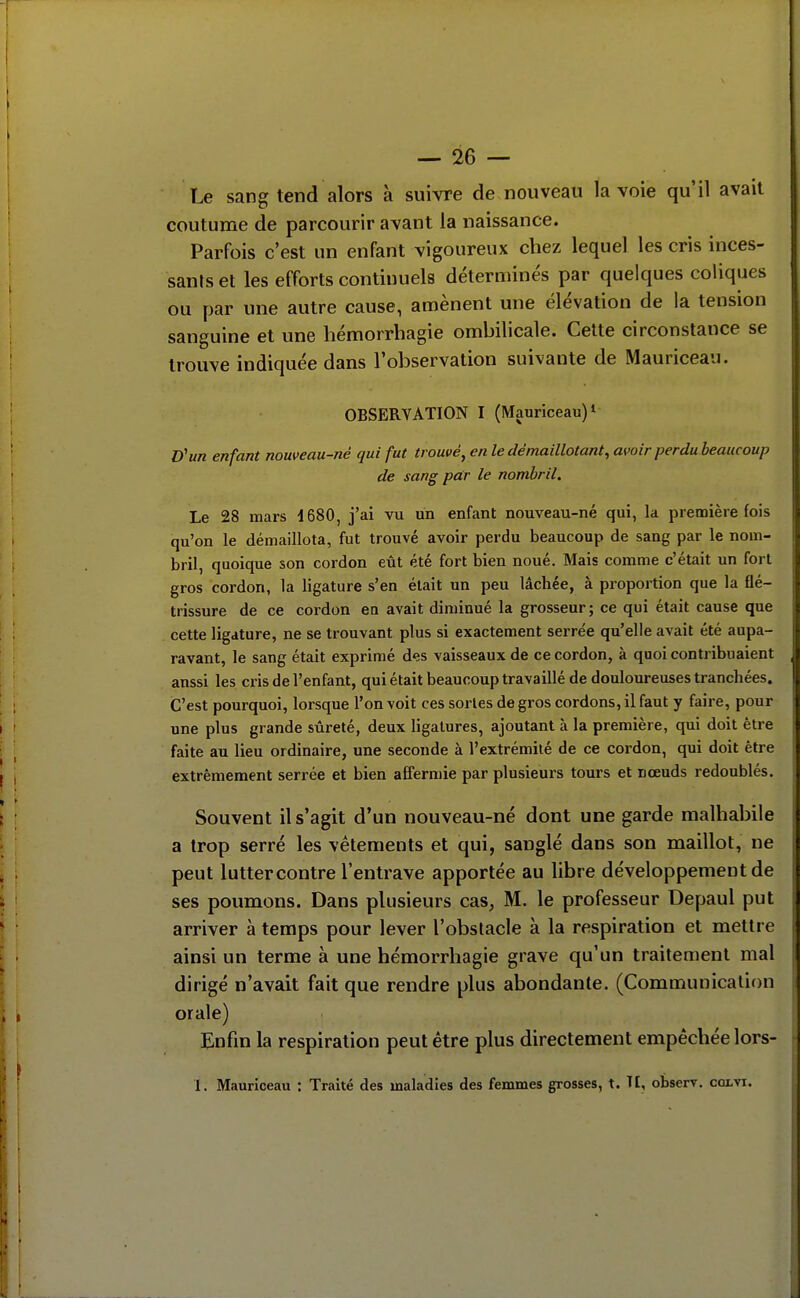 Le sang tend alors à suivre de nouveau la voie qu'il avait coutume de parcourir avant la naissance. Parfois c'est un enfant vigoureux chez lequel les cris inces- sanls et les efforts continuels déterminés par quelques coliques ou par une autre cause, amènent une élévation de la tension sanguine et une liémorrhagie ombilicale. Cette circonstance se trouve indiquée dans l'observation suivante de Mauriceau. OBSERVATION I (Mauriceau) ^ D'un enfant nouveau-né qui fut trouvé, en ledëmaillotant, avoirperdubeaucoup de sang par le nombril. Le 28 mars 4680, j'ai vu un enfant nouveau-né qui, la première fois qu'on le démaillota, fut trouvé avoir perdu beaucoup de sang par le nom- bril, quoique son cordon eût été fort bien noué. Mais comme c'était un fort gros cordon, la ligature s'en était un peu lâchée, à proportion que la flé- trissure de ce cordon en avait diminué la grosseur; ce qui était cause que cette ligature, ne se trouvant plus si exactement serrée qu'elle avait été aupa- ravant, le sang était exprimé des vaisseaux de ce cordon, à quoi contribuaient anssi les cris de l'enfant, qui était beaucoup travaillé de douloureuses tranchées. C'est pourquoi, lorsque l'on voit ces sortes de gros cordons, il faut y faire, pour une plus grande sûreté, deux ligatures, ajoutant à la première, qui doit être faite au lieu ordinaire, une seconde à l'extrémité de ce cordon, qui doit être extrêmement serrée et bien affermie par plusieurs tours et nœuds redoublés. Souvent il s'agit d'un nouveau-né dont une garde malhabile a trop serré les vêtements et qui, sanglé dans son maillot, ne peut lutter contre l'entrave apportée au libre développement de ses poumons. Dans plusieurs cas, M. le professeur Depaul put arriver à temps pour lever l'obslacle à la respiration et mettre ainsi un terme à une hémorrhagie grave qu'un traitement mal dirigé n'avait fait que rendre plus abondante. (Communication orale) Enfin la respiration peut être plus directement empêchée lors- 1. Mauriceau : Traité des maladies des femmes grosses, t. ÎI, observ. cqi.vi.