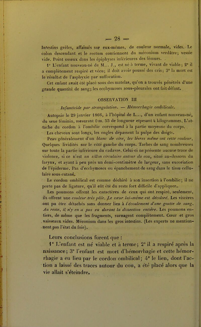 2S — Infestins grêles, afTaisscs sur eux-mêmes, de couleur normale, vides. Le colon descendant et le rectum coniiennenl du méconium verdâtre; vessie vide. Point osseux dans les épiphyses inférieures des fémurs. 1° L'enfant nouveau-né de M... J., est né h terme, vivant de viable; 2° il a complètement respiré et vécu; il doit avoir poussé des cris; 3° la mort est le résultdt de l'asphyxie par suffocation. Cet enfant avait été placé sous des matelas, qu'on a trouvés pe'nétrés d'une grande quantité de sang; les ecchymoses sous-pleurales ont fait défaut. OBSERVATION III Infanticide par strangulation. — Hémorrhagic ombilicale. Autopsie le 29 janvier 1866, à l'hôpital de L..., d'un enfant nouveau-né, du sexe féminin, mesurant Om. 53 de longueur etpesanl4 kilogrammes. L'at- ^tache du cordon à l'ombilic correspond à la partie moyenne du corps. Les cheveux sont longs, les ongles dépassent la pulpe des doigts. Peau généralement d'un blanc de cire^ les lèvres même ont cette couleur. Quelques lividités sur le côté gauche du corps. Taches de sang nombreuses sur toute la partie inférieure du cadavre. Celui-ci ne présente aucune trace de violence, si ce n'est un sillon circulaire autour du cou, situé au-dessons du larynx, et ayant à peu près un demi-centimètre de largeur, sans excoriation de l'épiderme. Pas d'ecchymoses ou épanchement de sang dans le tissu cellu- laire sous-cutané.. Le cordon ombilical est comme déchiré à son insertion à l'ombilic; il ne porte pas de ligature, qu'il eût été du reste fort difficile d'appliquer.. Les poumons offrent les caractères de ceux qui ont respiré, seulement, ils offrent une couleur très pâle, f^e cœur lui-même est décoloré. Les viscères ont pu être détachés sans donner lieu à i'écoulement d'une goutte de sang. Au reste., il n'y en a pas eu durant la dissection entière. Les jioumons en- tiers, de même que les fragments, surnagent complètement. Cœur et gros . vaisseaux vides. Méconium dans les gros intestins. (Les experts ne mention- nent pas l'état du foie). Leurs conclusions furent que : 1° L'enfant est né viable et à terme; 2° il a respiré après la naissance; 3° l'enfant est mort d'hémorrhagie et celte liémor- rhagie a eu lieu par le cordon ombilical; 4 le lien, dont l'ac- tion a laissé des traces autour du cou, a été placé alors que la vie allait s'éteindre.