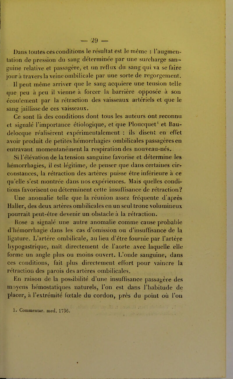 Dans toutes ces conditions le résultat est le même : l'augmen- tation de pression du sang déterminée par une surcharge san- guine relative et passagère, et un reflux du sang qui va se faire jour à travers la veine ombilicale par une sorte de regorgement. Il peut même arriver que le sang acquière une tension telle (|ue peu à peu il vienne à forcer la barrière opposée à son écoulement par la rétraction des vaisseaux artériels et que le sang jaillisse de ces vaisseaux. Ce sont là des conditions dont tous les auteurs ont reconnu et signalé l'importance étiologique, et que Ploucquet' et Bau- delocque réalisèrent expérimentalement : ils disent en effet avoir produit de petites hémorrbagies ombilicales passagères en entravant momentanément la respiration des nouveau-nés. Si l'élévation de la tension sanguine favorise et détermine les hémorrbagies, il est légitime, de penser que dans certaines cir* constances, la rétraction des artères puisse être inférieure à ce qu'elle s'est montrée dans nos expériences. Mais quelles condi- tions favorisent ou déterminent celte insufdsance de rétraction? Une anomalie telle que la réunion assez fréquente d'après Haller, des deux artères ombilicales en un seul tronc volumineux pourrait peut-être devenir un obstacle à la rétraction. Rose a signalé une autre anomalie comme cause probable d'hémorrhagie dans les cas d'omission ou d'insuffisance de la ligature. L'artère ombilicale, au lieu d'être fournie par l'artère bypogaslrique, naît directement de l'aorte avec laquelle elle forme un angle plus ou moins ouvert. L'onde sanguine, dans ces conditions, fait plus directement effort pour vaincre la rétraction des parois des artères ombilicales. En raison de la poshibilité d'une insuffisance passagère des moyens hémostatiques naturels, l'on est dans l'habitude de placer, à l'extrémité fœtale du cordon, près du point où l'on 1. Commentar. med. 1736. »