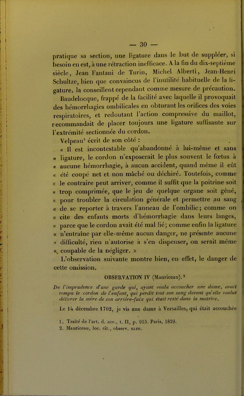 [ — 30 — pratique sa section, une ligature dans le but de suppléer, si besoin en est, à une rétraction inefficace. A la fin du dix-septième siècle, Jean Fanlani de Turin, Michel Alberti, Jean-Henri Schultze, bien que convaincus de l'inutilité habituelle de la li- gature, la conseillent cependant comme mesure de précaution. Baudelocque, frappé de la facilité avec laquelle il provoquait II des hémorrbagies ombilicales en obturant les orifices des voies I respiratoires, et redoutant l'action compressive du maillot, recommandait de placer toujours une ligature suffisante sur l'extrémité sectionnée du cordon. Velpeau* écrit de son côté : « Il est incontestable qu'abandonné à lui-même et sans « ligature, le cordon n'exposerait le plus souvent le fœtus à | « aucune hémorrbagie, à aucun accident, quand même il eût | « été coupé net et non raâclié ou déchiré. Toutefois, comme | « le contraire peut arriver, comme il suffit que la poitrine soit i H trop comprimée, que le jeu de quelque organe soit gêné, | « pour troubler la circulation générale et permettre au sang À « de se reporter à travers l'anneau de l'ombilic; comme on j « cite des enfants morts d'hémorrhagie dans leurs langes, j a parce que le cordon avait été mal lié; comme enfin la ligature i « n'entraîne par elle-même aucun danger, ne présente aucune i 'c difficulté, rien n'autorise à s'en dispenser, on serait même i coupable de la négliger. » j L'observation suivante montre bien, en effet, le danger de | cette omission. j OBSERVATION IV (Mauriceau). » De t'imprudence d'une garde qui, ayant voulu accoucher une dame, avait rompu le cordon de t enfant^ qui perdit tout son sang durant quelle voulut I délivrer la mère de son arrière-faix qui était resté dans la matrice. Le 14 décembre 1702, je vis une dame à Versailles, qui était accouchée 1. Traité de l'arU d. ace, t. II, p. 915. Paris, 1829. 2. Mauticeau, loc. cit., observ. xi.ni.