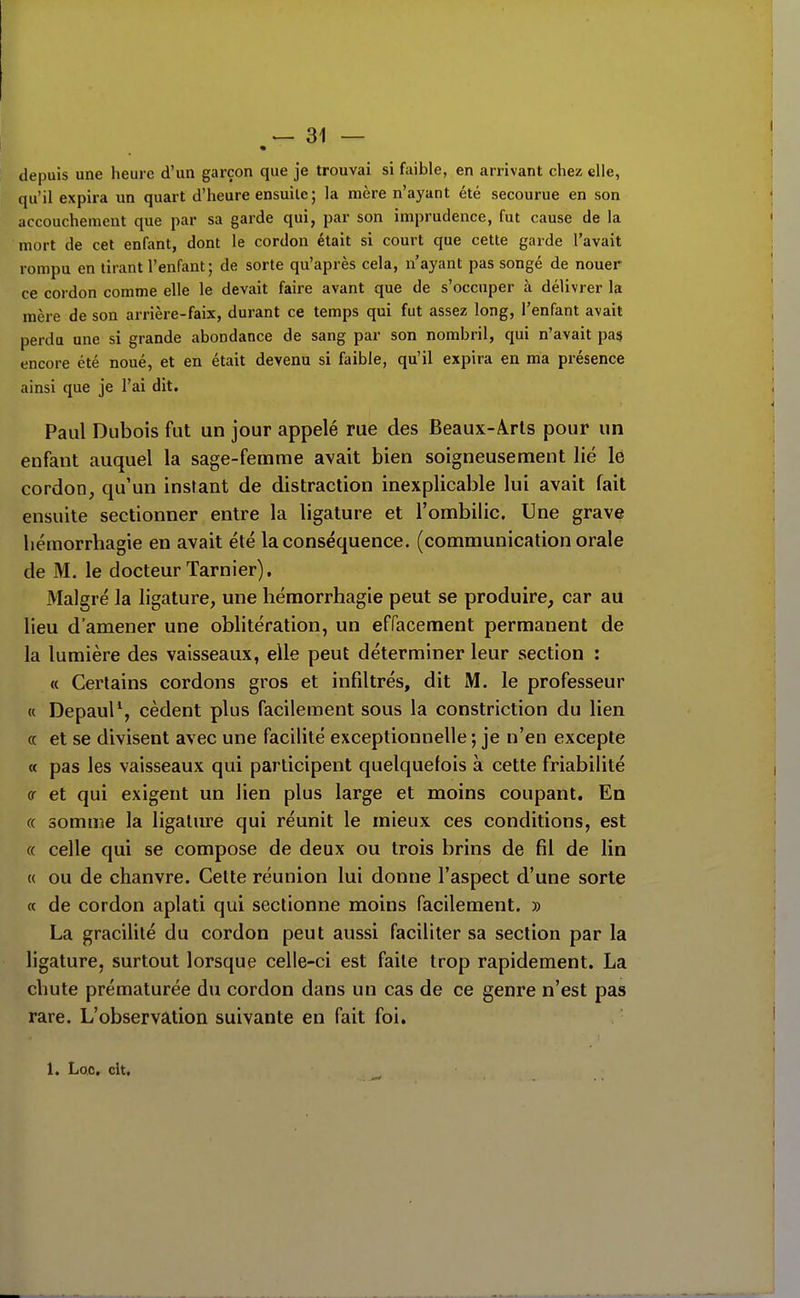 depuis une heure d'un garçon que je trouvai si faible, en arrivant chez elle, qu'il expira un quart d'heure ensuite; la mère n'ayant été secourue en son accouchement que par sa garde qui, par son imprudence, fut cause de la mort de cet enfant, dont le cordon était si court que cette garde l'avait rompu en tirant l'enfant; de sorte qu'après cela, n'ayant pas songé de nouer ce cordon comme elle le devait faire avant que de s'occuper à délivrer la mère de son arrière-faix, durant ce temps qui fut assez long, l'enfant avait perdu une si grande abondance de sang par son nombril, qui n'avait pas encore été noué, et en était devenu si faible, qu'il expira en ma présence ainsi que je l'ai dit. Paul Dubois fut un jour appelé rue des Beaux-Àrts pour un enfant auquel la sage-femme avait bien soigneusement lié l6 cordon, qu'un instant de distraction inexplicable lui avait fait ensuite sectionner entre la ligature et l'ombilic. Une grave liémorrhagie en avait été la conséquence, (communication orale de M. le docteur Tarnier). Malgré la ligature, une liémorrhagie peut se produire, car au lieu d'amener une oblitération, un effacement permanent de la lumière des vaisseaux, elle peut déterminer leur section : « Certains cordons gros et infiltrés, dit M. le professeur « DepauU, cèdent plus facilement sous la constriction du lien (c et se divisent avec une facilité exceptionnelle ; je n'en excepte « pas les vaisseaux qui participent quelquefois à cette friabilité (f et qui exigent un lien plus large et moins coupant. En (( somme la ligature qui réunit le mieux ces conditions, est « celle qui se compose de deux ou trois brins de fil de lin « ou de chanvre. Cette réunion lui donne l'aspect d'une sorte « de cordon aplati qui sectionne moins facilement. » La gracilité du cordon peut aussi faciliter sa section par la ligature, surtout lorsque celle-ci est faite trop rapidement. La chute prématurée du cordon dans un cas de ce genre n'est pas rare. L'observation suivante en fait foi. 1. Loc. cit.