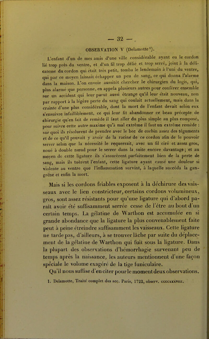 OBSERVATION V (DelamoUe*). L'enfant d'un de mes amis d'une ville considérable ayant eu le cordon lié trop près du ventre, et d'un fil trop délié et trop serré, joint à la déli- catesse du cordon qui était très petit, tomba le lendemain à l'uni du ventre, qui pai' ce moyen laissait échapper un peu de sang, ce qui donna ^alarme dans la maison. L'on envoie aussitôt chercher le chirurgien du logis, qui, plus alarmé que personne, en appela plusieurs autres pour conférer ensemble sur un accident qui leur parut aussi étrange qu'il leur était nouveau, non par rapport à la légère perte du sang qui coulait actuellement, mais dans la ci-ainte d'une plus considérable, dont la mort de l'enfant devait selon eux s'ensuivre infailliblement, ce qui leur fit abandonner ce beau précepte de chirurgie qu'en fait de remède il faut aller du plus simple au plus composé, pour suivre cette autre maxime qu'à mal extrême il faut un extrênae remède : sur quoi ils résolurent de prendre avec le bec de corbin assez des téguments et de ce qu'il pouvait y avoir de la racine de ce cordon afin de le pouvoir serrer selon que la nécessité le requerrait, avec un fil ciré et assez gros, noué à double nœud pour le serrer dans la,suite encore davantage j et au moyen de cette ligature ils s'assurèrent parfaitement bien de la perte de sang, mais ils tuèrent l'enfant, cette ligature ayant causé une douleur si violente au ventre que l'inOammation survint, à laquelle succéda la gan- grène et enfin la mort. Mais si les cordons friables exposent à la déchirure des vais- seaux avec le lien constricteur, certains cordons volumineux, gros, sont assez résistants pour qu'une ligature qui d'abord pa- raît avoir été suffisamment serrée cesse de l'être au bout d'un certain temps. La gélatine de Warthon est accumulée en si grande abondance que la ligature la plus convenablement faite peut à peine élreindre suffisamment les vaisseaux. Cette ligature ne tarde pas, d'ailleurs, à se trouver lâche par suite du déplace- ment de la gélatine de Warthon qui fuit sous la ligature. Dans la plupart des observations d'hémorrhagie survenani peu de temps après la naissance, les auteurs mentionnent d'une façon spéciale le volume exagéré de la lige funiculaire. Qu'il nous suffise d'en citer pour le moment deux observations. l. Delamotte, Traité complet des ace. Paris, 1722, observ. ccccxxxviir.