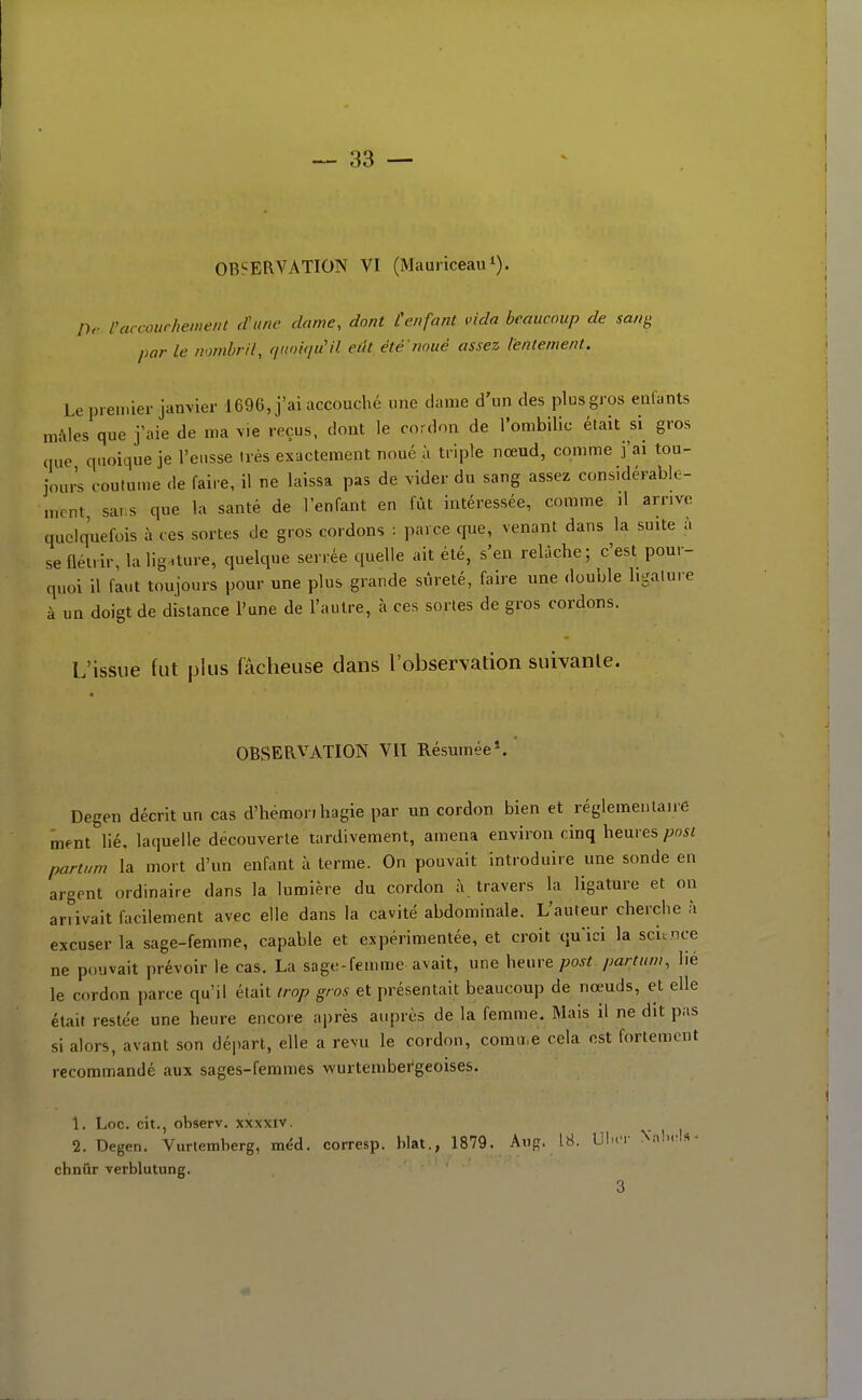 OBSERVATION VI (Mauriceau^). rtv l'arcowhement (Vune dame, dont [enfant vida beaucoup de sang par le nombril, (punipCil eût été noué assez lentement. Le premier janvier 1696, j'ai accouché une dame d'un des plus gros enfants niAles que j'aie de ma Me reçus, dont le cordon de l'ombilic était si gros que quoique je l'eusse très exactement noué ù triple nœud, comme j'ai tou- jours coutume de faire, il ne laissa pas de vider du sang assez considérable- ment, sar s que la santé de l'enfant en fût intéressée, comme il arrive quelquefois à ces sortes de gros cordons : parce que, venant dans la suite à se flétrir, la ligature, quelque serrée quelle ait été, s'en relâche; c'est pour- quoi il faut toujours pour une plus grande sûreté, faire une double ligature à un doigt de distance l'une de l'autre, à ces sortes de gros cordons. L'issue fut plus fâcheuse dans l'observation suivante. OBSERVATION VII Résumée*. Degen décrit un cas d'hémorihagie par un cordon bien et réglementaire ment lié. laquelle découverte tardivement, amena environ cinq heures/jwi partum la mort d'un enfant à terme. On pouvait introduire une sonde en argent ordinaire dans la lumière du cordon à travers la ligature et on ariivait facilement avec elle dans la cavité abdominale. L'auteur cherche à excuser la sage-femme, capable et expérimentée, et croit qu'ici la scitoce ne pouvait prévoir le cas. La sage-femme avait, une heuv& post partum, lié le cordon parce qu'il était trop gros et présentait beaucoup de nœuds, et elle était restée une heure encore après auprès de la femme. Mais il ne dit pas si alors, avant son départ, elle a revu le cordon, comii.e cela est fortement recommandé aux sages-femmes wurtember'geoises. 1. Loc. cit., ohserv. xxxxiv. 2. Degen. Vurtemberg, méd. corresp. hlat., 1879. Aiig. 18. Ulx'r Xalx'ls^ chntir verblutung. 3 1