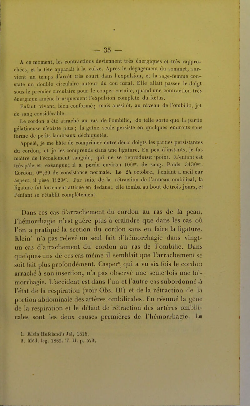 A ce moment, les contractions deviennent très énergiques et très rappro- chées, et la tète apparaît à la vulve. Après le dégagement du sommet, sur- vient un temps d'arrêt très court dans l'expulsion, et la sage-femme con- state un double circulaire autour du cou fœtal. Elle allait passer le doigt sous le premier circulaire pour le couper ensuite, quand une contraction très énergique amène brusquement l'expulsion complète du fœtus. Enfant vivant, bien conformé; mais aussiiôt, au niveau de l'ombilic, jet de sang considérable. Le cordon a été arraché au ras de l'ombilic, de telle sorte que la partie gélatineuse n'existe plus ; la gaîne seule persiste en quelques endroits sous forme de petits lambeaux déchiquetés. Appelé, je me hftte de comprimer entre deux doigts les parties persistantes du cordon, et je les comprends dans une ligature. En peu d instants, je fus maitre de l'écoulement sanguin, qui ne se reproduisit poinr. J^'enfant est très pille et exsangue; il a perdu environ 100?'. de sang. Poids 3J30e'. Cordon, 0'°,60 de consistance normale. Le octobre, l'enfant a meilleur aspect, il pèse 31208^ Par suite de la rétraction de l'anneau ombilical, la ligature fut fortement attirée en dedans ; elle tomba au bout de trois jours, et l'enfant se rétablit complètement. Dans ces cas d'arrachement du cordon au ras de la peau, l'hémorrhagie n'est guère plus à craindre que dans les cas où l'on a pratiqué la section du cordon sans en faire la ligature. Klein* n'a pas relevé un seul fait d'iiémorrliagie dans vingt- un cas d'arrachement du cordon au ras de l'ombilic. Dans quelques-uns de ces cas même il semblait que l'arrachemenl se soit fait plus profondément. Casper^^ qui a vu six fois le cordon arraché à son insertion, n'a pas observé une seule'fois une hé- morrhagie. L'accident est dans l'un et l'autre cas subordonné -à l'état de la respiration (voir Obs. III) et de la rétraction de la portion abdominale des artères ombilicales. En résumé la gêne de la respiration et le défaut de rétraction des artères ombili- cales sont les deux causes premières de l'hémorrhcigie. Ijk 1. Klein Hufeland's Jal, 1815. 2. Méd. leg. 1862. T. II. p. 573.