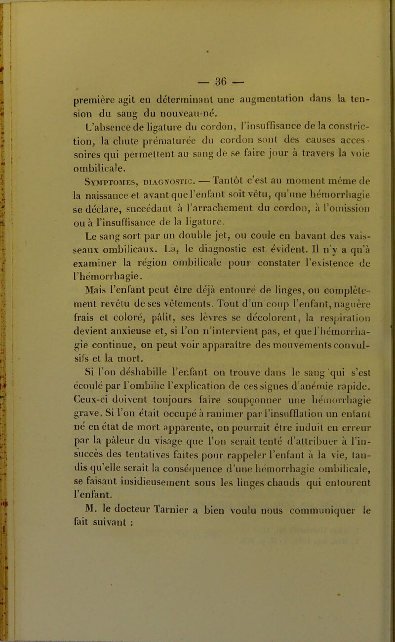 première agit en déterminant une augmentation «lans la ten- sion du sang du nouveau-né. L'absence de ligature du cordon, l'insuffisance de la conslric- tion, la chute prénialurée du cordon sont des causes acces- soires qui permettent au sang de se faire jour à travers la voie ombilicale. Symptômes, diagnostic. —Tantôt c'est au moment même de la naissance et avant que l'enfant soit vétu, qu'une liémorr'nagie se déclare, succédant à l'arrachement du cordon, à l'omission ou à l'insuffisance de la ligature. Le sang sort par un double jet, ou coule en bavant des vais- seaux ombilicaux. Là, le diagnostic est évident. Il n'y a qu'à examiner la région ombilicale pour constater l'existence de l'hémorrhagie. Mais l'enfant peut être déjà entouré de linges, ou complète- ment revêtu de ses vêlements. Tout d'un coup l'enfant, naguère frais et coloré, pâlit, ses lèvres se décolorent, la respiration devient anxieuse et, si l'on n'intervient pas, et que I hémorrlia- gie continue, on peut voir apparaître des mouvements convul- sifs et la mort. Si l'on déshabille l'enfant on trouve dans le sang qui s'est écoulé par l'ombilic l'explication de ces signes d'anémie rapide. Ceux-ci doivent toujours faire soupçonner une héuiorrhagie grave. Si l'on était occupé à ranimer par l'insufflation un enlanl né en état de mort apparente, on pourrait être induit en erreur par la pâleur du visage que l'on serait tenté d'attribuer à l'in- succès des tentatives faites pour rappeler l'enfant à la vie, tau- dis qu'elle serait la conséquence d'une liémorrhagie ombilicale, se faisant insidieusement sous les linges chauds qui entourent l'enfant. M. le docteur Tarnier a bien voulu nous communiquer le fait suivant :