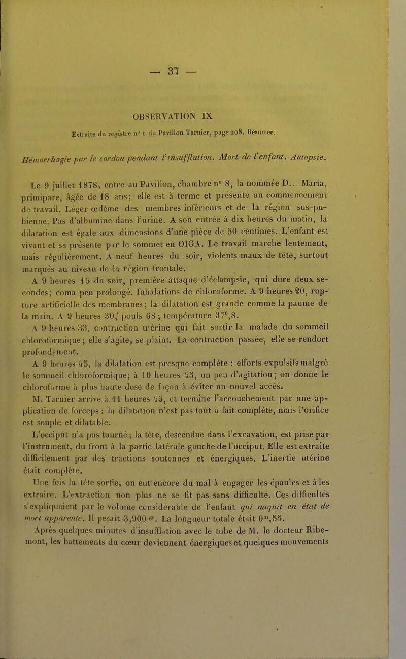 OBSERVATION IX Extraite du registre n i du Pavillon Tarnier, page 208. Résumée. Héinorrkagie par le cordon pendant Cinsufflation. Mort de l'enfant. Autopsie. Le 9 juillet 1878, enti-e au Pavillon, chambre n 8, la nommée D... Maria, primipare, âgée de 18 ans; elle est à terme et présente un commencement de travail. Léyer œdème des membres inférieurs et de la région sus-pu- bienne. Pas d'albumine dans l'urine. A son entrée à dix heures du matin, la dilatation est égale aux dimensions d'une pièce de SO centimes. L'enfant est vivant et se présente p ir le sommet en OIGA. Le travail marche lentement, mais régulièrement. A neuf heures du soir, violents maux de tète, surtout marqués au niveau de la région frontale. A 9 heures 15 du soir, première attaque d'éclampsie, qui dure deux se- condes; coma peu prolongé. Inhalations de chloroforme. A 9 heures 20, rup- ture artificielle des membranes; la dilatation est grande comme la paume de la main. A 9 heures 30,' pouls 68 ; température 37'',8. A 9 heures 33. contraction u'érine qui fait sortir la malade du sommeil chlorofdrmiijue ; elle s'agite, se plaint. La contraction passée, elle se rendort profondément. A 9 heures 45, la dilatation est presque complète : efforts expulsifs malgré le sommeil chloroformique; à 10 heures 45, un peu d'agiiation; on donne le chloroforme à plus haute dose de fiçon à éviter un nouvel accès. M. Tarnier arrive à 11 heures 45, et termine l'accouchement par une ap- plication de forceps : la dilatation n'est pas tout à fait complète, mais l'orifice est souple et dilatable. L'occiput n'a pas tourné ; la tête, descendue dans l'excavation, est prise par l'instrument, du front à la partie latérale gauche de l'occiput. Elle est extraite diflii-iieuient par des tractions soutenues et énergiques. L'inertie utérine était complète. Une fois la tète sortie, on eut encore du mal à engager les épaules et aies extraire. L'extraction non plus ne se fit pas sans difficulté. Ces difficultés s'expliquaient par le volume ccnsidérable de l'enfant (^ui naquit en état de mort apparente. Il pesait 3,900 e^ La longueur totale était 0',55. Après quelques minutes d insufflition avec le tube de M. le docteur Ribe- mont, les battements du cœur deviennent énergiques et quelques mouvements