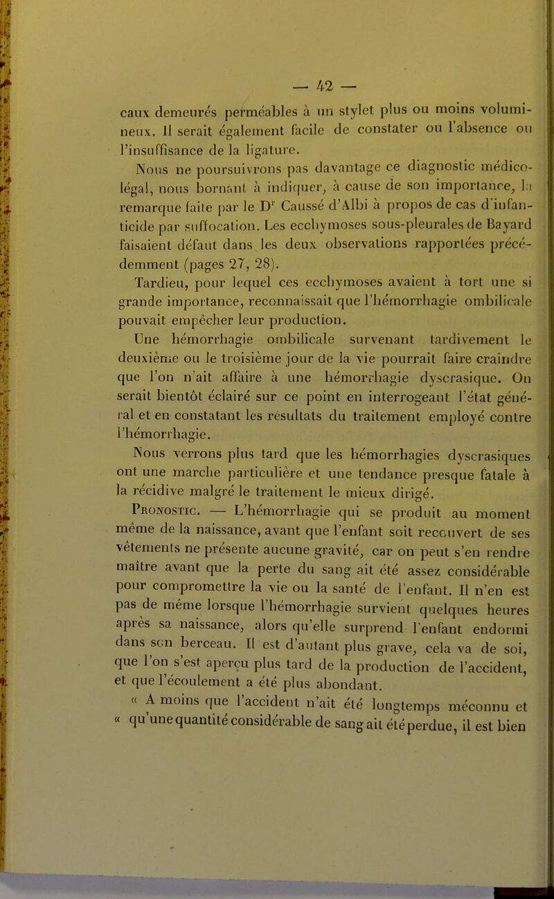 eaux demeurés perméables à un stylet plus ou moins volumi- neux. Il serait également facile de constater ou l'absence on l'insuffisance de la ligature. Nous ne poursuivrons pas davantage ce diagnostic médico- légal, nous bornant à intliciuer, à cause de son importance, l;i remarque faite par le D' Gaussé d'Albi à propos de cas d infan- licide par suffocation. Les ecchymoses sous-pleurales de Bayard faisaient défaut dans les deux observations rapportées précé- demment (pages 27, 28). Tardieu, pour lequel ces ecchymoses avaient à tort une si grande importance, reconnaissait que l'bémorrhagie ombilicale pouvait empêcher leur production. Une hémorrhagie ombilicale survenant tardivement le deuxième ou le troisième jour de la vie pourrait faire craindre que l'on n'ait affaire à une hémorrhagie dyscrasique. On serait bientôt éclairé sur ce point en interrogeant l'état géné- ral et en constatant les résultats du traitement employé contre l'hémorrhagie. Nous verrons plus tai'd que les hémorrhagies dyscrasiques ont une marche particulière et une tendance presque fatale à la récidive malgré le traitement le mieux dirigé. Pronostic. — L'bémorrhagie qui se produit au moment même de la naissance, avant que l'enfant soit recouvert de ses vêtements ne présente aucune gravité, car on peut s'en rendre maître avant que la perte du sang ait été assez considérable pour compromettre la vie ou la santé de l'enfant. Il n'en est pas de même lorsque l'hémorrhagie survient quelques heures après sa naissance, alors qu'elle surprend l'enfant endormi dans son berceau. Il est d'autant plus grave, cela va de soi, que l'on s'est aperçu plus tard de la production de l'accident, et que l'écoulement a été plus abondant. « A moins que l'accident n'ait été longtemps méconnu et ce qu une quantité considérable de sang ait été perdue, il est bien