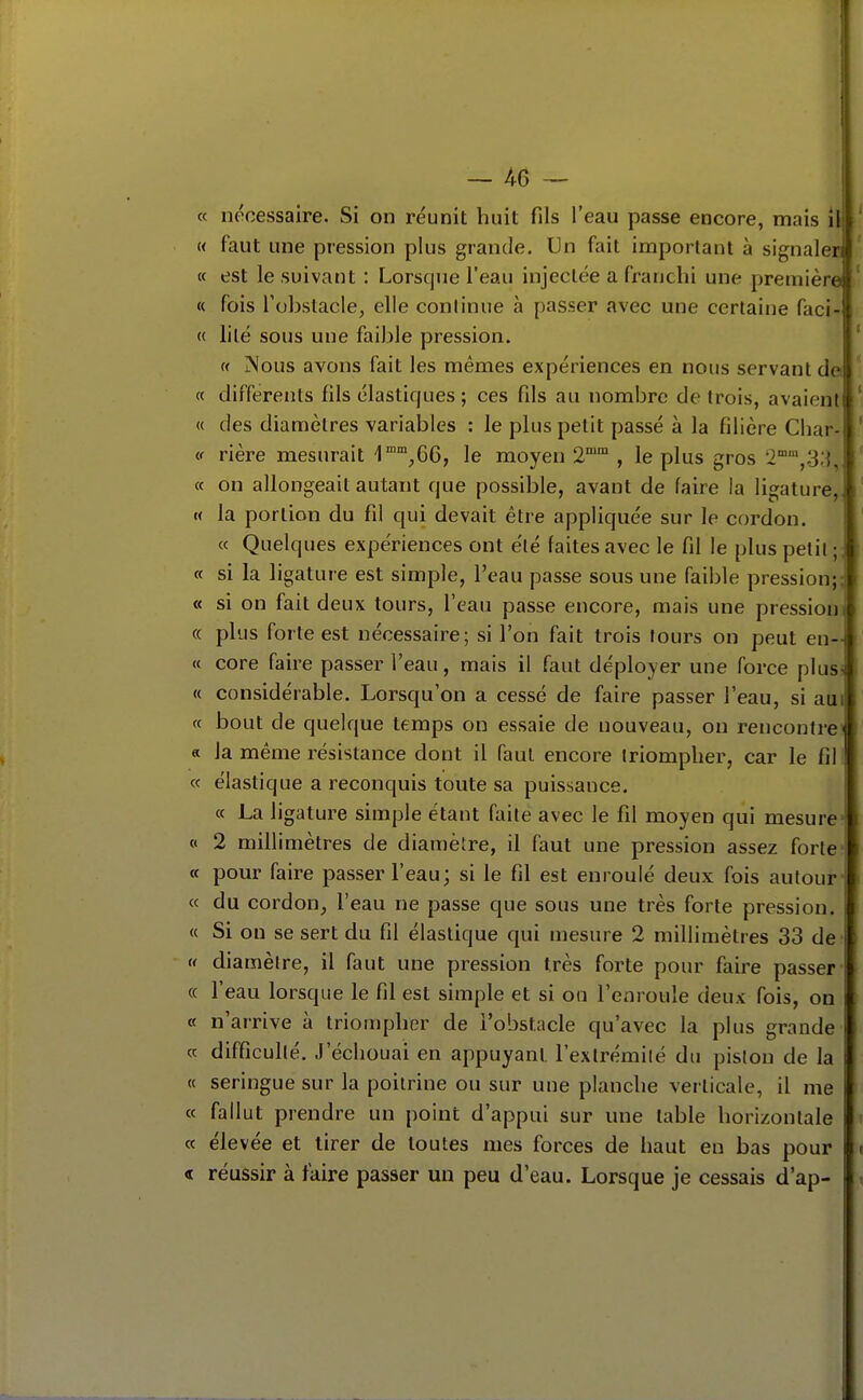 « nécessaire. Si on réunit huit fils l'eau passe encore, mais il M faut une pression plus grande. Un fait important à signaler; « est le suivant : Lorsque l'eau injectée a franchi une première « fois l'obstacle, elle continue à passer avec une certaine faci- « lilé sous une faible pression. « Nous avons fait les mêmes expériences en nous servant de. « différents fils élastiques; ces fils au nombre de trois, avaient « des diamètres variables : le plus petit passé à la filière Cliar- i( rière mesurait \,6Q), le moyen 2° , le plus gros 2°,.33, « on allongeait autant que possible, avant de faire la ligature,, « la portion du fil qui devait être appliquée sur le cordon. « Quelques expériences ont été faites avec le fil le plus petit ;; a si la ligature est simple, l'eau passe sous une faible pression;! « si on fait deux tours, l'eau passe encore, mais une pression! « plus forte est nécessaire; si l'on fait trois tours on peut en- « core faire passer l'eau, mais il faut déployer une force plusi « considérable. Lorsqu'on a cessé de faire passer l'eau, si aui « bout de quelque temps on essaie de nouveau, on rencontrer a la même résistance dont il faut encore triompher, car le fil « élastique a reconquis toute sa puissance. ce La ligature simple étant faite avec le fil moyen qui mesure- « 2 millimètres de diamètre, il faut une pression assez forte* « pour faire passer l'eau; si le fil est enroulé deux fois autour- « du cordon^ l'eau ne passe que sous une très forte pression. « Si on se sert du fil élastique qui mesure 2 millimètres 33 de (< diamètre, il faut une pression très forte pour faire passer' (( l'eau lorsque le fil est simple et si on l'enroule deux fois, on « n'arrive à triompher de l'obstacle qu'avec la plus grande « difficulté. J'échouai en appuyant l'exlrémilé du piston de la « seringue sur la poitrine ou sur une planche verticale, il me « fallut prendre un point d'appui sur une table horizontale « élevée et tirer de toutes mes forces de haut en bas pour « réussir à faire passer un peu d'eau. Lorsque je cessais d'ap-