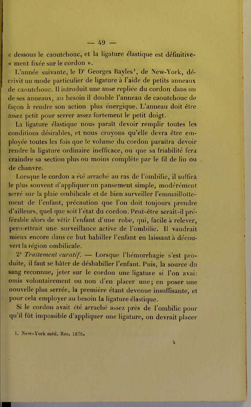 (( dessous le caoutchouc, et la ligature élastique est définitive- ce ment fixée sur le cordon ». L'année suivante, le Georges Bayles', de INew-Tfork, dé- crivit un mode particulier de ligature à l'aide de petits anneaux de caoutchouc. Il introduit une anse repliée du cordon dans un de ses anneaux, au besoin il double l'anneau de caoutchouc de façon h rendre son action plus énergique. L'anneau doit être assez petit pour serrer assez fortement le petit doigt.- La ligature élastique nous paraît devoir remplir toutes les conditions désirables, et nous croyons qu'elle devra être em- ployée toutes les fois que le volume du cordon paraîtra devoir rendre la ligature ordinaire inefficace, ou que sa friabilité fera craindre sa section plus ou moins complète par le fil de lin ou de chanvre. Lorsque le cordon a été i\rraché au ras de l'ombilic, il suffira le plus souvent d'appliquer un pansement simple, modérément serré sur la plaie ombilicale et de bien surveiller l'emmaillolle- nient de l'enfant, précaution que l'on doit toujours prendre d'ailleurs, quel que soit l'état du cordon. Peut-être serait-il pré- férable alors de vêtir l'enfant d'une robe, qui, facile à relever, permettrait une surveillance active de l'ombilic. Il vaudrait mieux encore dans ce but habiller l'enfant en laissant à décou- vert la région ombilicale. 2° Traitement curatîf. — Lorsque l'hémorrhagie s'est pro- duite, il faut se hâter de déshabiller l'enfant. Puis, la source àw sang reconnue, jeter sur le cordon une ligature si l'on avair, omis volontairement ou non d'en placer une; en poser une nouvelle plus serrée, la première étant devenue insuffisante, et pour cela employer au besoin la ligature élastique. Si le cordon avait été arraché at,sez près de l'ombilic pour qu'il fût impossible d'appliquer une ligature, on devrait placer 1. New-York méd. Rec. 1876, k