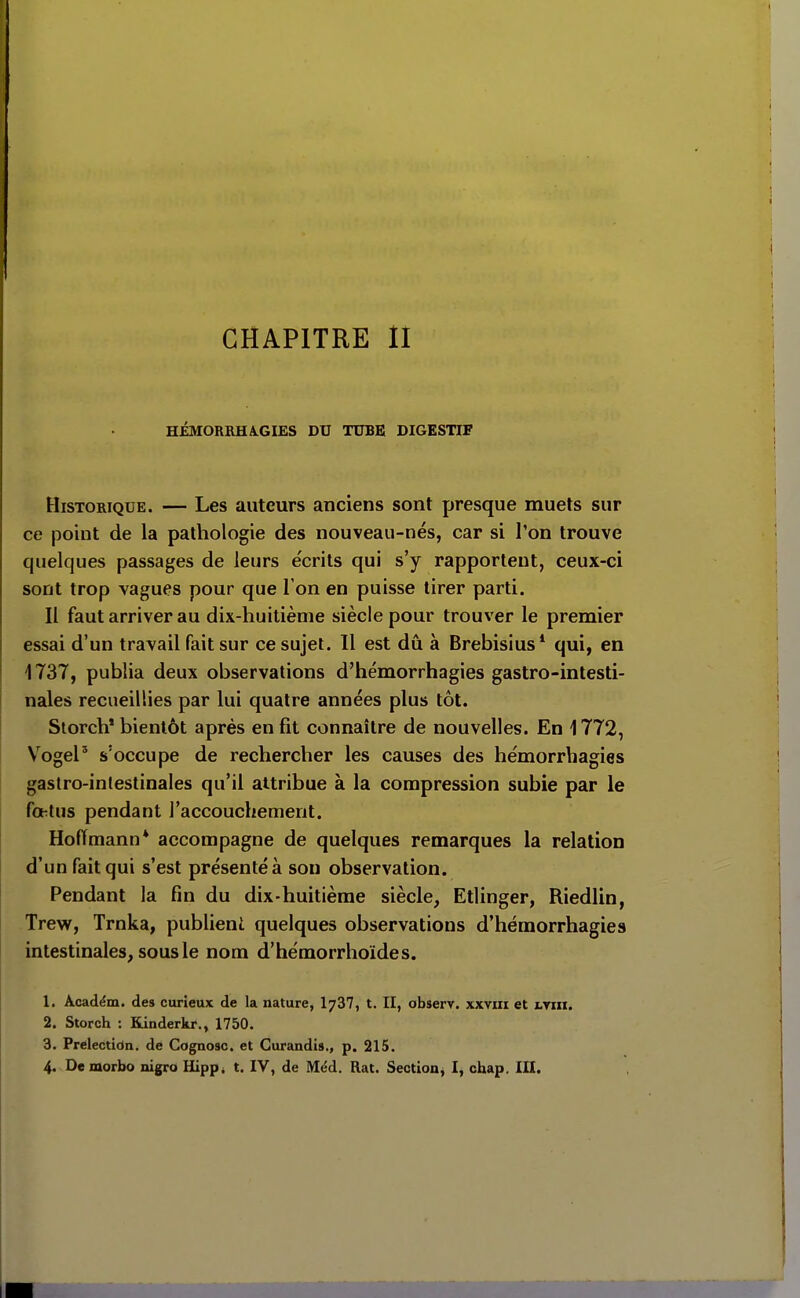 CHAPITRE II HÉMORIIHA.GIES DU TUBE DIGESTIF Historique. — Les auteurs anciens sont presque muets sur ce point de la pathologie des nouveau-nés, car si l'on trouve quelques passages de leurs e'crits qui s'y rapportent, ceux-ci sont trop vagues pour que l'on en puisse tirer parti. Il faut arriver au dix-huitième siècle pour trouver le premier essai d'un travail fait sur ce sujet. Il est dû à Brebisius* qui, en 1737, publia deux observations d'hémorrhagies gastro-intesti- nales recueillies par lui quatre années plus tôt. Storch* bientôt après en fit connaître de nouvelles. En 1772, VogeP s'occupe de rechercher les causes des hémorrhagies gastro-intestinales qu'il attribue à la compression subie par le foetus pendant l'accouchement. Hoffmann* accompagne de quelques remarques la relation d'un fait qui s'est présenté à son observation. Pendant la fin du dix-huitième siècle, Etlinger, Riedlin, Trew, Trnka, publient quelques observations d'hémorrhagies intestinales, sous le nom d'hémorrhoïdes. 1. Académ. des curieux de la nature, I737, t. II, observ. xxviii et i.nn. 2. Storch : Kinderkr., 1750. 3. Prelectidn. de Cognosc. et Gurandis., p. 215. 4. De morbo nigro Hipp* t. IV, de Méd. Rat. Section, I, chap, III.