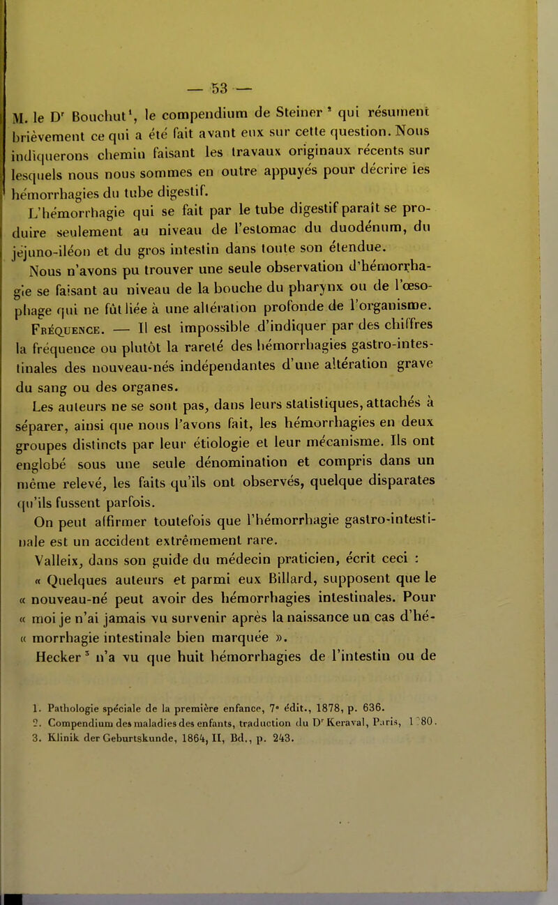 M. le D' Bouchut*, le compendiiim de Steiner * qui résument brièvement ce qui a été fait avant eux sur cette question. Nous indiquerons chemin faisant les travaux originaux récents sur lesquels nous nous sommes en outre appuyés pour décrire les hémorrhagies du tube digestif. L'hémorrhagie qui se fait par le tube digestif paraît se pro- duire seulement au niveau de l'estomac du duodénum, du jéjuno-iléon et du gros intestin dans toute son étendue. Nous n'avons pu trouver une seule observation d'hémorrha- gle se faisant au niveau de la bouche du pharynx ou de l'œso- phage qui ne fût liée à une altération profonde de l'organisme. Fréquence. — Il est impossible d'indiquer par des chiffres la fréquence ou plutôt la rareté des hémorrhagies gastro-intes- tinales des nouveau-nés indépendantes d'une altération grave du sang ou des organes. Les auteurs ne se sont pas, dans leurs statistiques, attachés à séparer, ainsi que nous l'avons fait, les hémorrhagies en deux groupes distincts par leur étiologie et leur mécanisme. Ils ont englobé sous une seule dénomination et compris dans un n)ême relevé, les faits qu'ils ont observés, quelque disparates qu'ils fussent parfois. On peut affirmer toutefois que l'hémorrhagie gastro-intesti- nale est un accident extrêmement rare. Valleix, dans son guide du médecin praticien, écrit ceci : « Quelques auteurs et parmi eux Billard, supposent que le « nouveau-né peut avoir des hémorrhagies intestinales. Pour « moi je n'ai jamais \u survenir après la naissance un cas d'hé- « morrhagie intestinale bien marquée ». Hecker ' n'a vu que huit hémorrhagies de l'intestin ou de 1. Pathologie spéciale de la première enfance, 7 ëdit., 1878, p. 636. 5. Compendiuni de» maladies des enfants, traduction du D'Keraval, Piiris, 1^80.