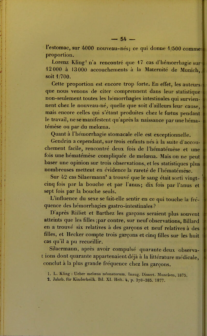 l'estomac, sur 4000 nouveau-nés; ce qui donne 1/500 comme! proportion. Lorenz Kling* n'a rencontré que 17 cas d'hémorriiagie sur- 12 000 à 13000 accouchements à la Maternité de Munich, soit 1/700. Cette proportion est encore trop forte. En effet, les auteursi que nous venons de citer comprennent dans leur statistique- non-seulement toutes les hémorrhagies intestinales qui survien- nent chez le nouveau-né, quelle que soit d'ailleurs leur cause, mais encore celles qui s'étant produites chez le fœtus pendant 1 le travail, ne se manifestent qu'après la naissance parunehéma- i témèse ou par du melœna. Quant à l'hémorrhagie stomacale elle est exceptionnelle. Gendrin a cependant, sur trois enfants nés à la suite d'accou- 1 chement facile, rencontré deux fois de l'hématéraèse et une I fois une hématémèse compliquée de melœna. Mais on ne peut I baser une opinion sur trois observations, et les statistiques plus i nombreuses mettent en évidence la rareté de l'hémalémèse. Sur 42 cas Silaermann* a trouvé que le sang était sorti vingt- ) cinq fois par la bouche et par l'anus; dix fois par l'anus et sept fois par la bouche seuls. L'influence du sexe se fait-elle sentir en ce qui touche la fré- quence des hémorrhagies gastro-intestinales? D'après Riiliet et Barthez les garçons seraient plus souvent ^ atteints que les filles ;par contre, sur neuf observations. Billard en a trouvé six relatives à des garçons et neuf relatives à des filles, et Hecker compte trois garçons et cinq filles sur les huit cas qu'il a pu recueillir. Silaermann, après avoir compulsé quarante deux observa- || t ions dont quarante appartenaient déjà à la littérature médicale, I conclut à la plus grande fréquence chez les garçons. I 1. L. KHng : Ueber melœna néonatorum. Inaug. Dissert. Muncben, 1875. 2. Jalirb. fur Kinderheilk. Bd. XI. Heft. 4, p, 378-385. 1877.